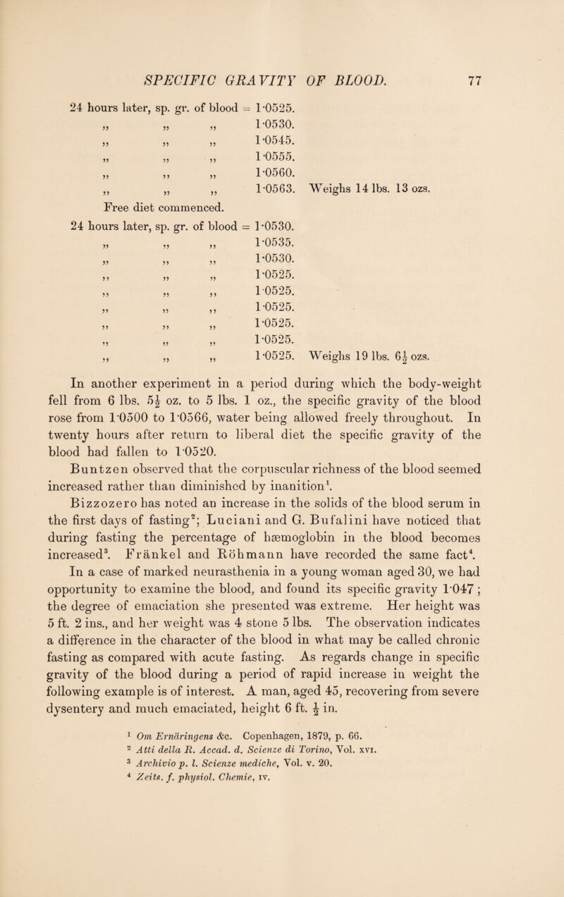 24 hours later, sp. gr. of blood = ’>') V V )J J5 55 55 55 55 55 55 Free diet commenced. 24 hours later, sp. gr. of blood = 55 55 55 55 55 55 5 5 55 55 55 55 55 55 55 5 5 55 55 55 5 5 55 55 55 55 55 1*0525. 1*0530. 1*0545. 1*0555. 1*0560. 1*0563. Weighs 14 lbs. 13 ozs. 1*0530. 1*0535. 1*0530. 1*0525. 1 0525. 1*0525. 1*0525. 1*0525. 1*0525. Weighs 19 lbs. 6Jozs. In another experiment in a period during which the body-weight fell from 6 lbs. 5J oz. to 5 lbs. 1 oz., the specific gravity of the blood rose from 1*0500 to 1’0566, water being allowed freely throughout. In twenty hours after return to liberal diet the specific gravity of the blood had fallen to 1*0520. Buntzen observed that the corpuscular richness of the blood seemed increased rather than diminished by inanition1. Bizzozero has noted an increase in the solids of the blood serum in the first days of fasting2; Luciani and G. Buf'alini have noticed that during fasting the percentage of hsemoglobin in the blood becomes increased3. Frankel and Rohmann have recorded the same fact4. In a case of marked neurasthenia in a young woman aged 30, we had opportunity to examine the blood, and found its specific gravity 1*047; the degree of emaciation she presented was extreme. Her height was 5 ft. 2 ins., and her weight was 4 stone 5 lbs. The observation indicates a difference in the character of the blood in what may be called chronic fasting as compared with acute fasting. As regards change in specific gravity of the blood during a period of rapid increase in weight the following example is of interest. A man, aged 45, recovering from severe dysentery and much emaciated, height 6 ft. ^ in. 1 Om Ernaringens &c. Copenhagen, 1879, p. 66. 2 Atti della JR. Accad. d. Scienze di Torino, Yol. xvi. 3 Archivio p. 1. Scienze medicine, Yol. v. 20. 4 Zeits. f. physiol. Cliemie, iv.