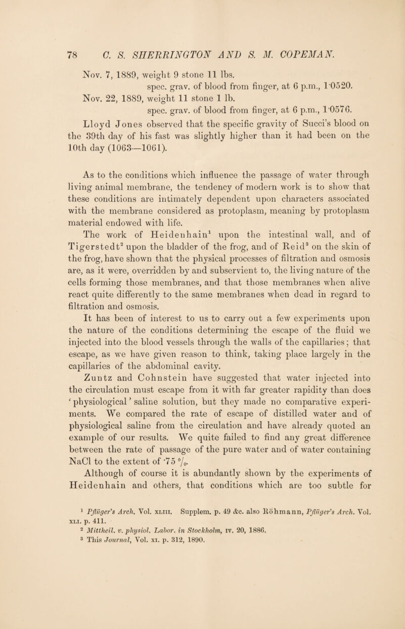 Nov. 7, 1889, weight 9 stone 11 lbs. spec. grav. of blood from finger, at 6 p.m., 10520. Nov. 22, 1889, weight 11 stone 1 lb. spec. grav. of blood from finger, at 6 p.m., 1'0576. Lloyd Jones observed that the specific gravity of Succi’s blood on the 39th day of his fast was slightly higher than it had been on the 10th day (1063—1061). As to the conditions which influence the passage of water through living animal membrane, the tendency of modern work is to show that these conditions are intimately dependent upon characters associated with the membrane considered as protoplasm, meaning by protoplasm material endowed with life. The work of Heidenhain1 upon the intestinal wall, and of Tigerstedt2 upon the bladder of the frog, and of Reid3 on the skin of the frog, have shown that the physical processes of filtration and osmosis are, as it were, overridden by and subservient to, the living nature of the cells forming those membranes, and that those membranes wThen alive react quite differently to the same membranes when dead in regard to filtration and osmosis. It has been of interest to us to carry out a few experiments upon the nature of the conditions determining the escape of the fluid we injected into the blood vessels through the walls of the capillaries; that escape, as we have given reason to think, taking place largely in the capillaries of the abdominal cavity. Zuntz and Cohnstein have suggested that water injected into the circulation must escape from it with far greater rapidity than does * physiological ’ saline solution, but they made no comparative experi¬ ments. We compared the rate of escape of distilled water and of physiological saline from the circulation and have already quoted an example of our results. We quite failed to find any great difference between the rate of passage of the pure water and of water containing NaCl to the extent of *75 °/0. Although of course it is abundantly shown by the experiments of Heidenhain and others, that conditions which are too subtle for 1 PAuger's Arch. Yol. xliii. Supplem. p. 49 &c. also Bohmann, PftugePs Arch. Vol. XLI. p. 411. 2 Mittheil. v. physiol. Labor, in Stockholm, iv. 20, 1886. 3 This Journal, Vol. xi. p. 312, 1890.