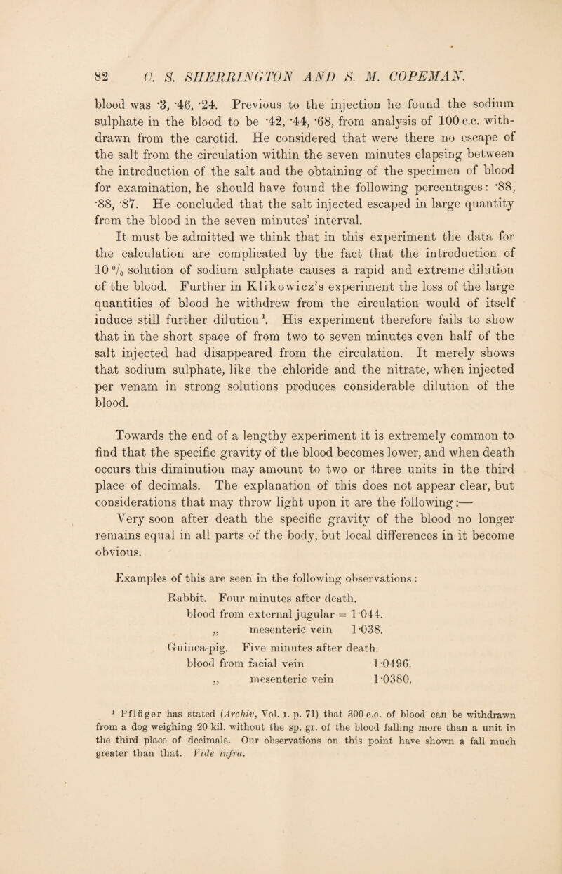 blood was '3, '46, ‘24. Previous to the injection he found the sodium sulphate in the blood to be *42, *44, ’68, from analysis of 100 c.c. with¬ drawn from the carotid. He considered that were there no escape of the salt from the circulation within the seven minutes elapsing between the introduction of the salt and the obtaining of the specimen of blood for examination, he should have found the following percentages: '88, '88, ’87. He concluded that the salt injected escaped in large quantity from the blood in the seven minutes’ interval. It must be admitted we think that in this experiment the data for the calculation are complicated by the fact that the introduction of 10 % solution of sodium sulphate causes a rapid and extreme dilution of the blood. Further in Klikowicz’s experiment the loss of the large quantities of blood he withdrew from the circulation would of itself induce still further dilution \ His experiment therefore fails to show that in the short space of from two to seven minutes even half of the salt injected had disappeared from the circulation. It merely shows that sodium sulphate, like the chloride and the nitrate, when injected per venam in strong solutions produces considerable dilution of the blood. Towards the end of a lengthy experiment it is extremely common to find that the specific gravity of the blood becomes lower, and when death occurs this diminution may amount to two or three units in the third place of decimals. The explanation of this does not appear clear, but considerations that may throw light upon it are the following:— Very soon after death the specific gravity of the blood no longer remains equal in all parts of the body, but local differences in it become obvious. Examples of this are seen in the following observations: Kabbit. Four minutes after death. blood from external jugular = 1*044. „ mesenteric vein 1 *038. Guinea-pig. Five minutes after death. blood from facial vein 1*0496. ,, mesenteric vein 1 *0380. 1 Pfliiger has stated (Archiv, Yol. i. p. 71) that 300 c.c. of blood can be withdrawn from a dog weighing 20 kil. without the sp. gr. of the blood falling more than a unit in the third place of decimals. Our observations on this point have shown a fall much greater than that. Vide infra.