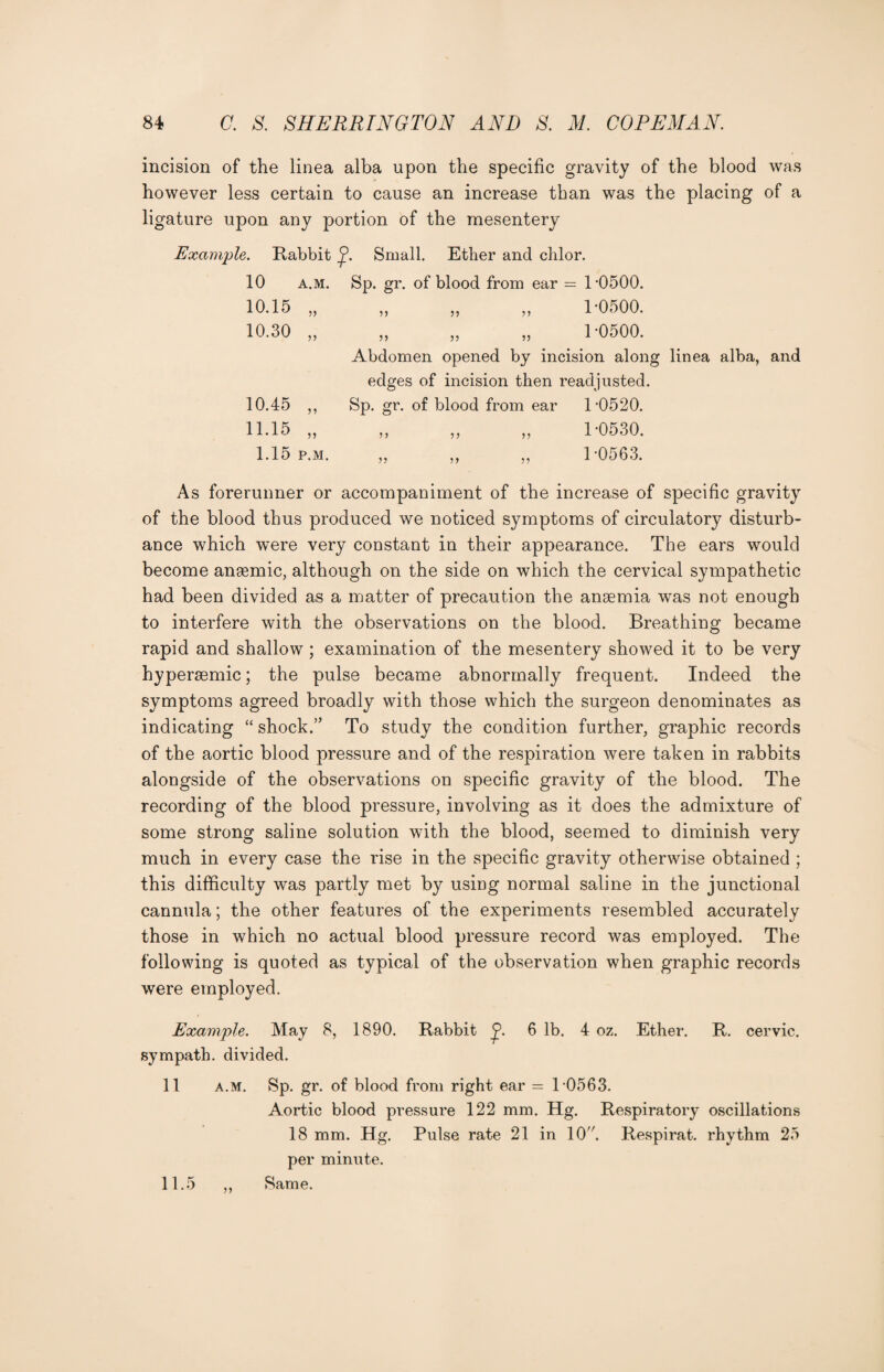 incision of the linea alba upon the specific gravity of the blood was however less certain to cause an increase than was the placing of a ligature upon any portion of the mesentery Example. Rabbit Small. Ether and chlor. 10 a.m. Sp. gr. of blood from ear = 1-0500. 10.15 „ „ „ „ 1-0500. 10.30 „ „ „ „ 1-0500. Abdomen opened by incision along linea alba, and edges of incision then readjusted. 10.45 ,, Sp. gr. of blood from ear 1-0520. 11.15 „ „ „ „ 1-0530. 1.15 p.m. „ ,, „ 1-0563. As forerunner or accompaniment of the increase of specific gravity of the blood thus produced we noticed symptoms of circulatory disturb¬ ance which were very constant in their appearance. The ears would become anaemic, although on the side on which the cervical sympathetic had been divided as a matter of precaution the anaemia was not enough to interfere with the observations on the blood. Breathing became rapid and shallow; examination of the mesentery showed it to be very hyperaemic; the pulse became abnormally frequent. Indeed the symptoms agreed broadly with those which the surgeon denominates as indicating “ shock.’* To study the condition further, graphic records of the aortic blood pressure and of the respiration were taken in rabbits alongside of the observations on specific gravity of the blood. The recording of the blood pressure, involving as it does the admixture of some strong saline solution with the blood, seemed to diminish very much in every case the rise in the specific gravity otherwise obtained ; this difficulty was partly met by using normal saline in the junctional cannula; the other features of the experiments resembled accurately those in which no actual blood pressure record was employed. The following is quoted as typical of the observation when graphic records were employed. Example. May 8, 1890. Rabbit 6 lb. 4 oz. Ether. R. cervic. sympath. divided. 11 a.m. Sp. gr. of blood from right ear = 1 0563. Aortic blood pressure 122 mm. Hg. Respiratory oscillations 18 mm. Hg. Pulse rate 21 in 10. Respirat. rhythm 25 per minute. 11.5 ,, Same.