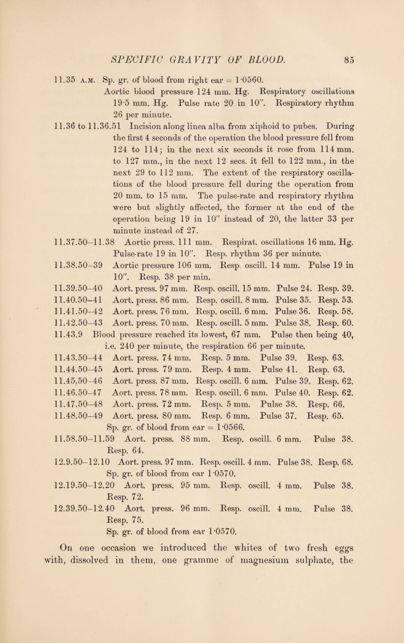 11.35 a.m. Sp. gr. of blood from right ear = 1-0560. Aortic blood pressure 124 mm. Hg. Respiratory oscillations 19-5 mm. Hg. Pulse rate 20 in 10. Respiratory rhythm 26 per minute. 11.36 to 11.36.51 Incision along linea alba from xiphoid to pubes. During the first 4 seconds of the operation the blood pressure fell from 124 to 114; in the next six seconds it rose from 114 mm. to 127 mm., in the next 12 secs, it fell to 122 mm., in the next 29 to 112 mm. The extent of the respiratory oscilla¬ tions of the blood pressure fell during the operation from 20 mm. to 15 mm. The pulse-rate and respiratory rhythm were but slightly affected, the former at the end of the operation being 19 in 10 instead of 20, the latter 33 per minute instead of 27. 11.37.50— 11.38 Aortic press. Ill mm. Respirat. oscillations 16 mm. Hg. Pulse-rate 19 in 10. Resp. rhythm 36 per minute. 11.38.50— 39 Aortic pressure 106 mm. Resp. oscill. 14 mm. Pulse 19 in 10. Resp. 38 per min. 11.39.50— 40 Aort. press. 97 mm. Resp. oscill. 15 mm. Pulse 24. Resp. 39. 11.40.50— 41 Aort. press. 86 mm. Resp. oscill. 8 mm. Pulse 35. Resp. 53. 11.41.50— 42 Aort. press. 76 mm. Resp. oscill. 6 mm. Pulse 36. Resp. 58. 11.42.50— 43 Aort. press. 70 mm. Resp. oscill. 5 mm. Pulse 38. Resp. 60. 11.43.9 Blood pressure reached its lowest, 67 mm. Pulse then being 40, i.e. 240 per minute, the respiration 66 per minute. 11.43.50— 44 Aort. press. 74 mm. Resp. 5 mm. Pulse 39. Resp. 63. 11.44.50— 45 Aort. press. 79 mm. Resp. 4 mm. Pulse 41. Resp. 63. 11.45.50— 46 Aort. press. 87 mm. Resp. oscill. 6 mm. Pulse 39. Resp. 62. 11.46.50— 47 Aort. press. 78 mm. Resp. oscill. 6 mm. Pulse 40. Resp. 62. 11.47.50— 48 Aort. press. 72 mm. Resp. 5 mm. Pulse 38. Resp. 66. 11.48.50— 49 Aort. press. 80 mm. Resp. 6 mm. Pulse 37. Resp. 65. Sp. gr. of blood from ear = P0566. 11.58.50— 11.59 Aort. press. 88 mm. Resp. oscill. 6 mm. Pulse 38. Resp. 64. 12.9.50— 12.10 Aort. press. 97 mm. Resp. oscill. 4 mm. Pulse 38. Resp. 68. Sp. gr. of blood from ear P0570. 12.19.50— 12.20 Aort. press. 95 mm. Resp. oscill. 4 mm. Pulse 38. Resp. 72. 12.39.50— 12.40 Aort. press. 96 mm. Resp. oscill. 4 mm. Pulse 38. Resp. 75. Sp. gr. of blood from ear 1-0570. On one occasion we introduced the whites of two fresh eggs oo with, dissolved in them, one gramme of magnesium sulphate, the