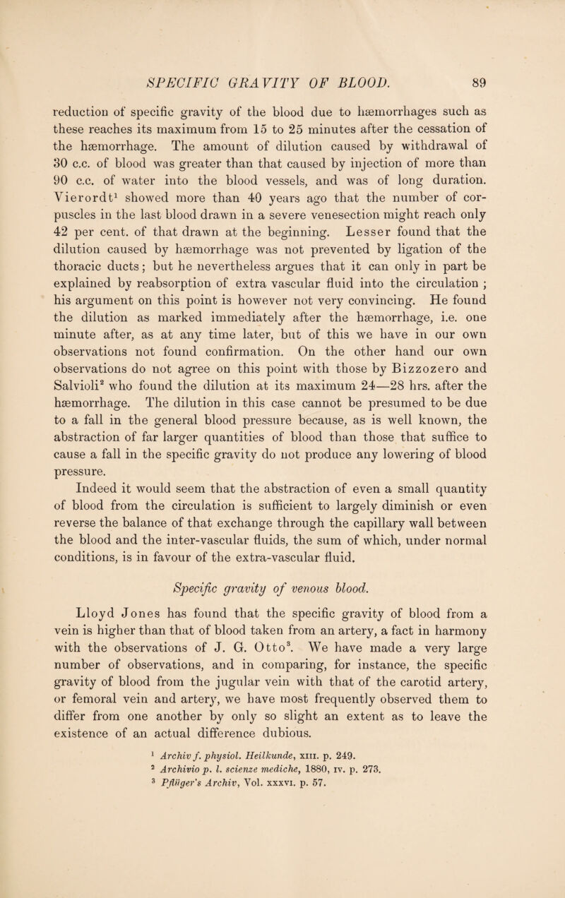 reduction of specific gravity of the blood due to haemorrhages such as these reaches its maximum from 15 to 25 minutes after the cessation of the haemorrhage. The amount of dilution caused by withdrawal of 30 c.c. of blood was greater than that caused by injection of more than 90 c.c. of water into the blood vessels, and was of long duration. Yierordt1 showed more than 40 years ago that the number of cor¬ puscles in the last blood drawn in a severe venesection might reach only 42 per cent, of that drawn at the beginning. Lesser found that the dilution caused by haemorrhage was not prevented by ligation of the thoracic ducts; but he nevertheless argues that it can only in part be explained by reabsorption of extra vascular fluid into the circulation ; his argument on this point is however not very convincing. He found the dilution as marked immediately after the haemorrhage, i.e. one minute after, as at any time later, but of this we have in our own observations not found confirmation. On the other hand our own observations do not agree on this point with those by Bizzozero and Salvioli2 who found the dilution at its maximum 24—28 hrs. after the haemorrhage. The dilution in this case cannot be presumed to be due to a fall in the general blood pressure because, as is well known, the abstraction of far larger quantities of blood than those that suffice to cause a fall in the specific gravity do not produce any lowering of blood pressure. Indeed it would seem that the abstraction of even a small quantity of blood from the circulation is sufficient to largely diminish or even reverse the balance of that exchange through the capillary wall between the blood and the inter-vascular fluids, the sum of which, under normal conditions, is in favour of the extra-vascular fluid. Specific gravity of venous blood. Lloyd Jones has found that the specific gravity of blood from a vein is higher than that of blood taken from an artery, a fact in harmony with the observations of J. G. Otto3. We have made a very large number of observations, and in comparing, for instance, the specific gravity of blood from the jugular vein with that of the carotid artery, or femoral vein and artery, we have most frequently observed them to differ from one another by only so slight an extent as to leave the existence of an actual difference dubious. 1 Archiv f. physiol. Heilkunde, xiii. p. 249. 2 Archivio p. 1. scienze mediche, 1880, iv. p. 273. 3 PJUiger's Archiv, Yol. xxxvi. p. 57.