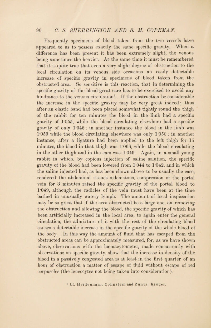 Frequently specimens of blood taken from the two vessels have appeared to us to possess exactly the same specific gravity. When a difference has been present it has been extremely slight, the venous being sometimes the heavier. At the same time it must be remembered that it is quite true that even a very slight degree of obstruction to the local circulation on its venous side occasions an easily detectable increase of specific gravity in specimens of blood taken from the obstructed area. So sensitive is this reaction, that in determining the specific gravity of the blood great care has to be exercised to avoid any hindrance to the venous circulation1. If the obstruction be considerable the increase in the specific gravity may be very great indeed; thus after an elastic band had been placed somewhat tightly round the thigh of the rabbit for ten minutes the blood in the limb had a specific gravity of 1'055, while the blood circulating elsewhere had a specific gravity of only 1*046; in another instance the blood in the limb was 1*059 while the blood circulating elsewhere was only 1*050 ; in another instance, after a ligature had been applied to the left thigh for 15 minutes, the blood in that thigh was 1*066, while the blood circulating in the other thigh and in the ears was 1*049. Again, in a small young rabbit in which, by copious injection of saline solution, the specific gravity of the blood had been lowered from 1*044 to 1*042, and in which the saline injected had, as has been shown above to be usually the case, rendered the abdominal tissues oedematous, compression of the portal vein for 3 minutes raised the specific gravity of the portal blood to 1*049, although the radicles of the vein must have been at the time bathed in unusually watery lymph. The amount of local inspissation may be so great that if the area obstructed be a large one, on removing the obstruction and allowing the blood, the specific gravity of which has been artificially increased in the local area, to again enter the general circulation, the admixture of it with the rest of the circulating blood causes a detectable increase in the specific gravity of the whole blood of the body. In this way the amount of fluid that has escaped from the obstructed areas can be approximately measured, for, as we have shown above, observations with the hsemacytometer, made concurrently with observations on specific gravity, show that the increase in density of the blood in a passively congested area is at least in the first quarter of an hour of obstruction a matter of escape of fluid without escape of red corpuscles (the leucocytes not being taken into consideration). 1 Cf. Heidenhain, Colinstein and Zuntz, Kriiger.