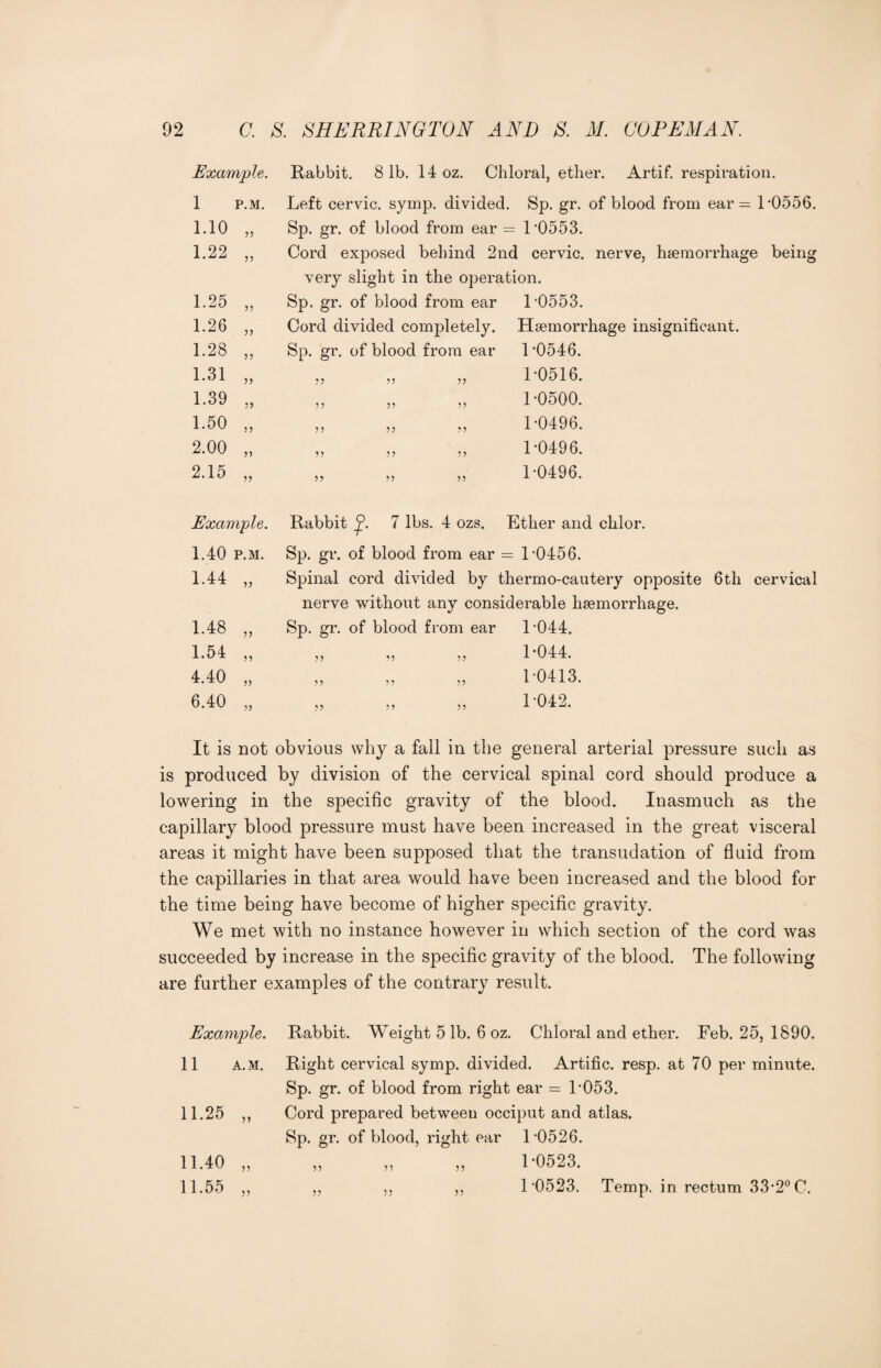 Example. Rabbit. 81b. 14 oz. Chloral, ether. Artif. respiration. 1 P.M. Left cervic. symp. divided. Sp. gr. of blood from ear = L0556. 1.10 „ Sp. gr. of blood from ear = 1-0553. 1.22 „ Cord exposed behind 2nd cervic. nerve, hemorrhage being very slight in the operation. 1.25 „ Sp. gr. of blood from ear 1-0553. 1.26 „ Cord divided completely. Hemorrhage insignificant. 1.28 „ Sp. gr. of blood from ear 1-0546. 1.31 „ 55 55 55 1-0516. 1.39 „ 55 55 55 1-0500. 1.50 „ 55 55 55 1-0496. 2.00 „ 55 55 55 1-0496. 2.15 „ 55 55 55 1-0496. Example. Rabbit 7 lbs. 4 ozs. Ether and chlor. 1.40 p.m. Sp. gr. of blood from ear = 1-0456. 1.44 „ Spinal cord divided by thermo-cautery opposite 6th cervical nerve without any considerable hemorrhage. 1.48 „ Sp. gr. of blood from ear 1-044. 1.54 „ 55 55 55 1-044. 4.40 „ 55 55 55 1-0413. 6.40 „ 55 55 55 1-042. It is not obvious why a fall in the general arterial pressure such as is produced by division of the cervical spinal cord should produce a lowering in the specific gravity of the blood. Inasmuch as the capillary blood pressure must have been increased in the great visceral areas it might have been supposed that the transudation of fluid from the capillaries in that area would have been increased and the blood for the time being have become of higher specific gravity. We met with no instance however in which section of the cord was succeeded by increase in the specific gravity of the blood. The following are further examples of the contrary result. Example. 11 A.M. 11.40 „ 11.55 „ Rabbit. Weight 5 lb. 6 oz. Chloral and ether. Feb. 25, 1890. Right cervical symp. divided. Artific. resp. at 70 per minute. Sp. gr. of blood from right ear = T053. Cord prepared between occiput and atlas. Sp. gr. of blood, right ear T0526. ,, ,, ,, T0523. ,, ,, ,, 1 ’0523. Temp, in rectum 33-2° C.