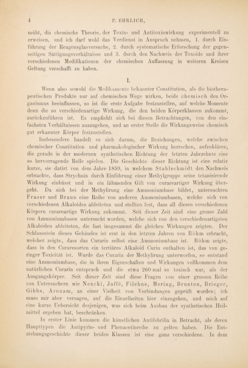 müht, dis chemische Theorie der Toxin- und Antitoxinwirkung experimentell zu erweisen, und ich darf wohl das Verdienst in Anspruch nehmen, 1. durch Ein¬ führung der Reagensglas versuche, 2. durch systematische Erforschung der gegen¬ seitigen SättigungsVerhältnisse und 3. durch den Nachweis der Toxoide und ihrer verschiedenen Modifikationen der chemischen Auffassung in weiteren Kreisen Geltung verschafft zu haben. I. Wenn also sowohl die Medikamente bekannter Constitution, als die biothera¬ peutischen Produkte nur auf chemischen Wege wirken, beide chemisch den Or¬ ganismus beeinflussen, so ist die erste Aufgabe festzustellen, auf welche Momente denn die so verschiedenartige Wirkung, die den beiden Körperklassen zukommt, zurückzuführen ist. Es empfiehlt sich bei diesen Betrachtungen, von den ein¬ fachsten Verhältnissen auszugehen, und an erster Stelle die Wirkungsweise chemisch gut erkannter Körper festzustellen. Insbesondere handelt es sich darum, die Beziehungen, welche zwischen chemischer Constitution und pharmakologischer Wirkung herrschen, aufzuklären, die gerade in der modernen synthetischen Richtung der letzten Jahrzehnte eine so hervorragende Rolle spielen. Die Geschichte dieser Richtung ist eine relativ kurze, sie datirt von dem Jahre 1859, in welchem Stahlschmidt den Nachweis erbrachte, dass Strychnin durch Einführung einer Methylgruppe seine tetanisirende Wirkung einbüsst und in ein lähmendes Gift von curareartiger Wirkung über¬ geht. Da sich bei der Methylirung eine Ammoniumbase bildet, untersuchten Fraser und Braun eine Reihe von anderen Ammoniumbasen, welche sich von verschiedenen Alkaloiden ableiteten und stellten fest, dass all diesen verschiedenen Körpern curareartige Wirkung zukommt. Seit dieser Zeit sind eine grosse Zahl von Ammoniumbasen untersucht worden, welche sich von den verschiedenartigsten Alkaloiden ableiteten, die fast insgesammt die gleichen Wirkungen zeigten. Der Schlussstein dieses Gebäudes ist erst in den letzten Jahren von Böhm erbracht, welcher zeigte, dass das Curarin selbst eine Ammoniumbase ist. Böhm zeigte, dass in den Curaresorten ein tertiäres Alkaloid Curin enthalten ist, das von ge¬ ringer Toxicität ist. Wurde das Curarin der Methylirung unterworfen, so entstand eine Ammoniumbase, die in ihren Eigenschaften und Wirkungen vollkommen dem natürlichen Curarin entsprach und die etwa 260 mal so toxisch war, als der Ausgangskörper. Seit dieser Zeit sind diese Fragen von einer grossen Reihe von Untersuchern wie Nencki, Jaffe, Filehne, Mering, Brunton, Brieger, G i b b s, A r o nam, an einer Vielheit von Verbindungen geprüft worden; ich muss mir aber versagen, auf die Einzelheiten hier einzugehen, und mich auf eine kurze Uebersicht desjenigen, was sich beim Ausbau der synthetischen Heil¬ mittel ergeben hat, beschränken. lu erster Linie kommen die künstlichen Antifebrilia in Betracht, als deren Haupttypen die Antipyrin- und Phenacetinreihe zu gelten haben. Die Ent¬ stehungsgeschichte dieser beiden Klassen ist eine ganz verschiedene. In dem