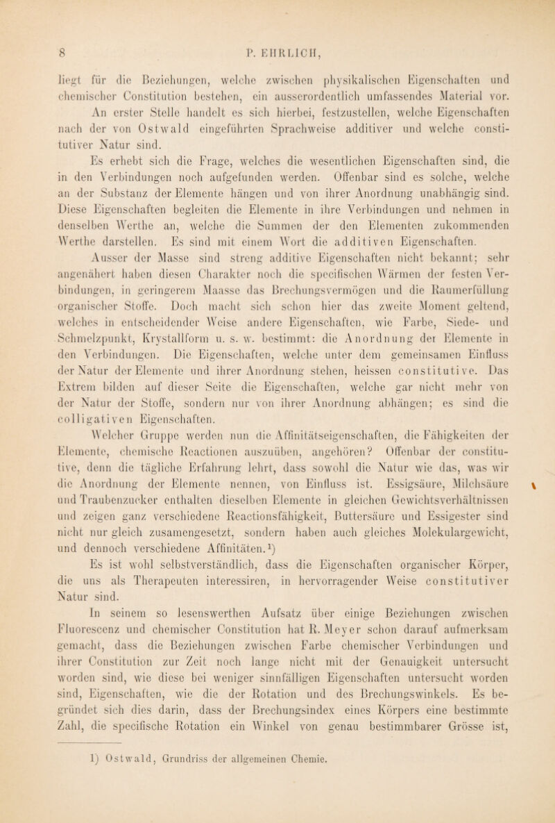 liegt fiir die Beziehungen, welche zwischen physikalischen Eigenschaften und chemischer Constitution bestehen, ein ausserordentlich umfassendes Material vor. An erster Stelle handelt es sich hierbei, festzustellen, welche Eigenschaften nach der von Ostwald eingeführten Sprachweise additiver und welche consti- tutiver Natur sind. Es erhebt sich die Frage, welches die wesentlichen Eigenschaften sind, die in den Verbindungen noch aufgefunden werden. Offenbar sind es solche, welche an der Substanz der Elemente hängen und von ihrer Anordnung unabhängig sind. Diese Eigenschaften begleiten die Elemente in ihre Verbindungen und nehmen in denselben Wertbe an, welche die Summen der den Elementen zukommenden Werthe darstellen. Es sind mit einem Wort die additiven Eigenschaften. Ausser der Masse sind streng additive Eigenschaften nicht bekannt; sehr angenähert haben diesen Charakter noch die specifischen Wärmen der festen Ver¬ bindungen, in geringerem Maasse das Brechungsvermögen und die Raumerfüllung organischer Stoffe. Doch macht sich schon hier das zweite Moment geltend, welches in entscheidender Weise andere Eigenschaften, wie Farbe, Siede- und Schmelzpunkt, Krystallform u. s. w. bestimmt: die Anordnung der Elemente in den Verbindungen. Die Eigenschaften, welche unter dem gemeinsamen Einfluss der Natur der Elemente und ihrer Anordnung stehen, heissen constituti ve. Das Extrem bilden auf dieser Seite die Eigenschaften, welche gar nicht mehr von der Natur der Stoffe, sondern nur von ihrer Anordnung abhängen; es sind die colligativen Eigenschaften. Welcher Gruppe werden nun die Affinitätseigenschaften, die Fähigkeiten der Elemente, chemische Reactionen auszuüben, angehören? Offenbar der constitu- tive, denn die tägliche Erfahrung lehrt, dass sowohl die Natur wie das, was wir die Anordnung der Elemente nennen, von Einfluss ist, Essigsäure, Milchsäure und Traubenzucker enthalten dieselben Elemente in gleichen Gewichtsverhältnissen und zeigen ganz verschiedene Reactionsfähigkeit, Buttersäurc und Essigester sind nicht nur gleich zusamengesetzt, sondern haben auch gleiches Molekulargewicht, und dennoch verschiedene Affinitäten.1) Es ist wohl selbstverständlich, dass die Eigenschaften organischer Körper, die uns als Therapeuten interessiren, in hervorragender Weise constitutiver Natur sind. In seinem so lesenswerthen Aufsatz über einige Beziehungen zwischen Fluorescenz und chemischer Constitution hat R. Meyer schon darauf aufmerksam gemacht, dass die Beziehungen zwischen Farbe chemischer Verbindungen und ihrer Constitution zur Zeit noch lange nicht mit der Genauigkeit untersucht worden sind, wie diese bei weniger sinnfälligen Eigenschaften untersucht worden sind, Eigenschaften, wie die der Rotation und des Brechungswinkels. Es be¬ gründet sich dies darin, dass der Brechungsindex eines Körpers eine bestimmte Zahl, die specifischc Rotation ein Winkel von genau bestimmbarer Grösse ist, 1) Ostwald, Grundriss der allgemeinen Chemie.