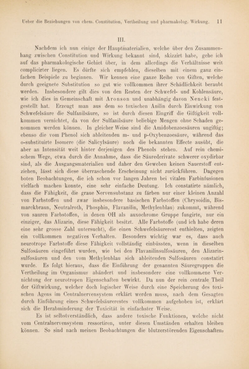 III. Nachdem ich nun einige der Hauptmaterialien, welche über den Zusammen¬ hang zwischen Constitution und Wirkung bekannt sind, skizzirt habe, gehe ich auf das pharmakologische Gebiet über, in dem allerdings die Verhältnisse weit complicirter liegen. Es dürfte sich empfehlen, dieselben mit einem ganz ein¬ fachen Beispiele zu beginnen. Wir kennen eine ganze Reihe von Giften, welche durch geeignete Substitution so gut wie vollkommen ihrer Schädlichkeit beraubt werden. Insbesondere gilt dies von den Resten der Schwefel- und' Kohlensäure, wie ich dies in Gemeinschaft mit Aronson und unabhängig davon Nencki fest¬ gestellt hat. Erzeugt man aus dem so toxischen Anilin durch Einwirkung von Schwefelsäure die Sulfanilsäure, so ist durch diesen Eingriff die Giftigkeit voll¬ kommen vernichtet, da von der Sulfanilsäure beliebige Mengen ohne Schaden ge¬ nommen werden können. In gleicher Weise sind die Amidobenzoesäuren ungiftig; ebenso die vom Phenol sich ableitenden m- und p-Oxybenzoesäure, während das o-substituirte Isomere (die Salicylsäure) noch die bekannten Effecte ausübt, die aber an Intensität weit hinter derjenigen des Phenols stehen. Auf rein chemi¬ schem Wege, etwa durch die Annahme, dass die Säurederivate schwerer oxydirbar sind, als die Ausgangsmaterialien und daher den Geweben keinen Sauerstoff ent¬ ziehen, lässt sich diese überraschende Erscheinung nicht zurückführen. Dagegen boten Beobachtungen, die ich schon vor langen Jahren bei vitalen Earbinfusionen vielfach machen konnte, eine sehr einfache Deutung. Ich constatirte nämlich, dass die Fähigkeit, die graue Nervensubstanz zu färben nur einer kleinen Anzahl von Farbstoffen und zwar insbesondere basischen Farbstoffen (Chrysoidin, Bis¬ marckbraun, Neutralroth, Phosphin, Flavanilin, Methylenblau) zukommt, während von sauren Farbstoffen, in denen OH als auxochrome Gruppe fungirte, nur ein einziger, das Alizarin, diese Fähigkeit besitzt. Alle Farbstoffe (und ich habe deren eine sehr grosse Zahl untersucht), die einen Schwefelsäurerest enthielten, zeigten ein vollkommen negatives Verhalten. Besonders wichtig war es, dass auch neurotrope Farbstoffe diese Fähigkeit vollständig einbüssten, wenn in dieselben Sulfosäuren eingeführt wurden, wie bei den Flavanilinsulfosäuren, den Alizarin- sulfosäuren und den vom Methylenblau sich ableitenden Sulfosäuren constatirt wurde. Es folgt hieraus, dass die Einführung der genannten Säuregruppen die Vertheilung im Organismus abändert und insbesondere eine vollkommene Ver¬ nichtung der neurotropen Eigenschaften bewirkt. Da nun der rein centrale Theil der Giftwirkung, welcher doch logischer Weise durch eine Speicherung des toxi¬ schen Agens im Centralnervensystem erklärt werden muss, nach dem Gesagten durch Einführung eines Schwefelsäurerestes vollkommen aufgehoben ist, erklärt sich die Herabminderung der Toxicität in einfachster Weise. Es ist selbstverständlich, dass andere toxische Funktionen, welche nicht vom Centralnervensystem ressortiren, unter diesen Umständen erhalten bleiben können. So sind nach meinen Beobachtungen die blutzerstörenden Eigenschaften?