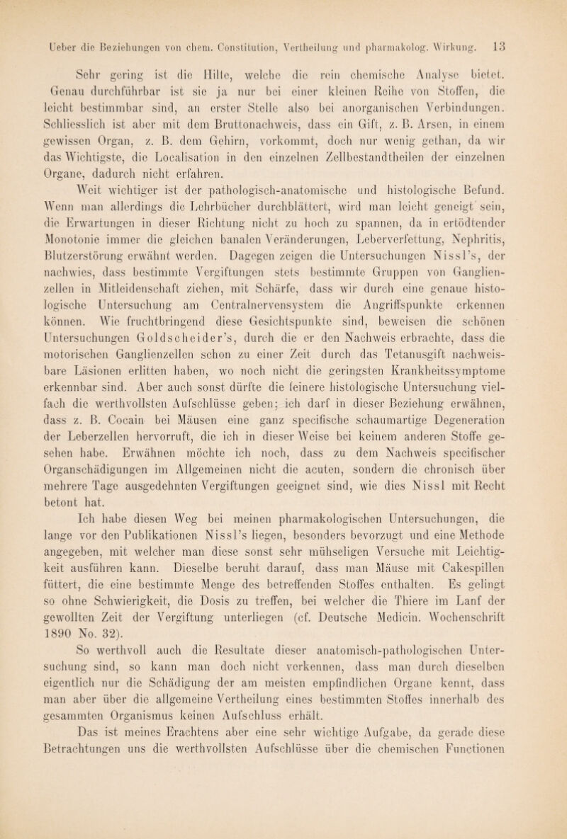 Sehr gering ist die Hille, welche die rein chemische Analyse bietet. Genau durchführbar ist sie ja nur bei einer kleinen Reihe von Stoffen, die leicht bestimmbar sind, an erster Stelle also bei anorganischen Verbindungen. Schliesslich ist aber mit dem Bruttonachweis, dass ein Gift, z. B. Arsen, in einem gewissen Organ, z. B. dem Gehirn, vorkommt, doch nur wenig gethan, da wir das Wichtigste, die Localisation in den einzelnen Zellbestandtheilen der einzelnen Organe, dadurch nicht erfahren. Weit wichtiger ist der pathologisch-anatomische und histologische Befund. Wenn man allerdings die Lehrbücher durchblättert, wird man leicht geneigt' sein, die Erwartungen in dieser Richtung nicht zu hoch zu spannen, da in ertödtender Monotonie immer die gleichen banalen Veränderungen, Leberverfettung, Nephritis, Blutzerstörung erwähnt werden. Dagegen zeigen die Untersuchungen Nissl’s, der nachwies, dass bestimmte Vergiftungen stets bestimmte Gruppen von Ganglien¬ zellen in Mitleidenschaft ziehen, mit Schärfe, dass wir durch eine genaue histo¬ logische Untersuchung am Centralnervensystem die Angriffspunkte erkennen können. Wie fruchtbringend diese Gesichtspunkte sind, beweisen die schönen Untersuchungen Goldscheider’s, durch die er den Nachweis erbrachte, dass die motorischen Ganglienzellen schon zu einer Zeit durch das Tetanusgift nachweis¬ bare Läsionen erlitten haben, wo noch nicht die geringsten Krankheitssymptome erkennbar sind. Aber auch sonst dürfte die feinere histologische Untersuchung viel¬ fach die werthvollsten Aufschlüsse geben; ich darf in dieser Beziehung erwähnen, dass z. ß. Cocain bei Mäusen eine ganz specifische schaumartige Degeneration der Leberzellen hervorruft, die ich in dieser Weise bei keinem anderen Stoffe ge¬ sehen habe. Erwähnen möchte ich noch, dass zu dem Nachweis specifischer Organschädigungen im Allgemeinen nicht die acuten, sondern die chronisch über mehrere Tage ausgedehnten Vergiftungen geeignet sind, wie dies Nissl mit Recht betont hat. Ich habe diesen Weg bei meinen pharmakologischen Untersuchungen, die lange vor den Publikationen Nissl’s liegen, besonders bevorzugt und eine Methode angegeben, mit welcher man diese sonst sehr mühseligen Versuche mit Leichtig¬ keit ausführen kann. Dieselbe beruht darauf, dass man Mäuse mit Cakespillen füttert, die eine bestimmte Menge des betreffenden Stoffes enthalten. Es gelingt so ohne Schwierigkeit, die Dosis zu treffen, bei welcher die Thiere im Lanf der gewollten Zeit der Vergiftung unterliegen (cf. Deutsche Medicin. Wochenschrift 1890 No. 32). So werthvoll auch die Resultate dieser anatomisch-pathologischen Unter¬ suchung sind, so kann man doch nicht verkennen, dass man durch dieselben eigentlich nur die Schädigung der am meisten empfindlichen Organe kennt, dass man aber über die allgemeine Vertheilung eines bestimmten Stoffes innerhalb des gesammten Organismus keinen Aufschluss erhält. Das ist meines Erachtens aber eine sehr wichtige Aufgabe, da gerade diese Betrachtungen uns die werthvollsten Aufschlüsse über die chemischen Functionen