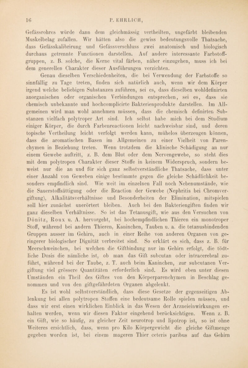 Gefässrohres würde dann dem gleichmässig vertheilten, ungefärbt bleibenden Muskelbelag zufallen. Wir hätten also die gewiss bedeutungsvolle Tbatsache, dass Gefässkalibrirung und Gefässverschluss zwei anatomisch und biologisch durchaus getrennte Functionen darstellen. Auf andere interessante Farbstoff¬ gruppen, z. B. solche, die Kerne vital färben, näher einzugehen, muss ich bei dem generellen Charakter dieser Ausführungen verzichten. Genau dieselben Verschiedenheiten, die bei Verwendung der Farbstoffe so sinnfällig zu Tage treten, finden sich natürlich auch, wenn wir dem Körper irgend welche beliebigen Substanzen zuführen, sei es, dass dieselben wohldefinirten anorganischen oder organischen Verbindungen entsprechen, sei es, dass sie chemisch unbekannte und hochcomplicirte Bakterienprodukte darstellen. Im All¬ gemeinen wird man wohl annehmen müssen, dass die chemisch definirten Sub¬ stanzen vielfach polytroper Art sind. Ich selbst habe mich bei dem Studium einiger Körper, die durch Farbenreactionen leicht nachweisbar sind, und deren topische Vertheilung leicht verfolgt werden kann, mühelos überzeugen können, dass die aromatischen Basen im Allgemeinen zu einer Vielheit von Paren¬ chymen in Beziehung treten. Wenn trotzdem die klinische Schädigung an nur einem Gewebe auftritt, z. B. dem Blut oder dem Nervengewebe, so steht dies mit dem polytropen Charakter dieser Stoffe in keinem Widerspruch, sondern be¬ weist nur die an und für sich ganz selbstverständliche Tbatsache, dass unter einer Anzahl von Geweben einige bestimmte gegen die gleiche Schädlichkeit be¬ sonders empfindlich sind. Wie weit im einzelnen Fall noch Nebenumstände, wie die Sauerstoffsättigung oder die Reaction der Gewebe (Nephritis bei Chromver¬ giftung), AlkalitätsVerhältnisse und Besonderheiten der Elimination, mitspielen soll hier zunächst unerörtert bleiben. Auch bei den Bakteriengiften finden wir ganz dieselben Verhältnisse. So ist das Tetanusgift, wie aus den Versuchen von Dönitz, Roux u. A. hervorgeht, bei hochempfindlichen Thieren ein monotroper Stoff, während bei andern Thieren, Kaninchen, Tauben u. a. die tetanusbindenden Gruppen ausser im Gehirn, auch in einer Reihe von anderen Organen von ge¬ ringerer biologischer Dignität verbreitet sind. So erklärt es sich, dass z. B. für Meerschweinchen, bei welchen die Giftbindung nur im Gehirn erfolgt, die tödt- liche Dosis die nämliche ist, ob man das Gift subcutan oder intracerebral zu¬ führt, während bei der Taube, z. T. auch beim Kaninchen, zur subcutanen Ver¬ giftung viel grössere Quantitäten erforderlich sind. Es wird eben unter diesen Umständen ein Theil des Giftes von den Körperparenchymen in Beschlag ge¬ nommen und von den giftgefährdeten Organen abgelenkt. Es ist wohl selbstverständlich, dass diese Gesetze der gegenseitigen Ab¬ lenkung bei allen polytropen Stoffen eine bedeutsame Rolle spielen müssen, und dass wir erst einen wirklichen Einblick in das Wesen der Arzneieinwirkungen er¬ halten werden, wenn wir diesen Faktor eingehend berücksichtigen. Wenn z. B. ein Gift, wie so häufig, zu gleicher Zeit neurotrop und lipotrop ist, so ist ohne Weiteres ersichtlich, dass, wenn pro Kilo Körpergewicht die gleiche Giftmenge gegeben worden ist, bei einem mageren Thier ceteris paribus auf das Gehirn