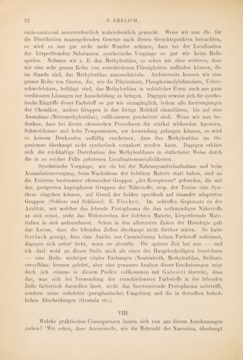 sachenmaterial ausserordentlich wahrscheinlich gemacht. Wenn wir nun die für die Distribution maassgebenden Gesetze nach diesen Gesichtspunkten betrachten, so wird es nns gar nicht mehr Wunder nehmen, dass bei der Localisation der körperfremden Substanzen synthetische Vorgänge so gut wie keine Rolle spielen. Nehmen wir z. B. das Methylenblau, so sehen wir ohne weiteres, dass wir eine sehr grosse Reihe von verschiedenen Flüssigkeiten auffinden können, die im Stande sind, das Methylenblau auszuschütteln. Andererseits kennen wir eine grosse Reihe von Säuren, die, wie die Pikrinsäure, Phosphormolybdänsäure, Ueber- schwefelsäure, befähigt sind, das Methylenblau in unlöslicher Form auch aus ganz verdünnten Lösungen zur Ausscheidung zu bringen. Dagegen erweist sich für synthe¬ tische Eingriffe dieser Farbstoff so gut wie unzugänglich, indem alle Anstrengungen der Chemiker, andere Gruppen in das fertige Molekül einzuführen, bis auf eine Ausnahme (Nitromethylenblau), vollkommen gescheitert sind. Wenn wir nun be¬ denken, dass bei diesen chemischen Proceduren die stärkst wirkenden Agenden, Schwefelsäure und hohe Temperaturen, zur Anwendung gelangen können, so wird es keinem Denkenden auffällig erscheinen, dass das Methylenblau im Or¬ ganismus überhaupt nicht synthetisch verankert werden kann. Dagegen erklärt sich die reichhaltige Distribution des Methylen blaues in einfachster Weise durch die in so reicher Fülle gebotenen Localisationsmöglichkeiten. Synthetische Vorgänge, wie sie bei der Nahrungsmittelaufnahme und beim Assimilationsvorgang, beim Wachsthum der belebten Materie statt haben, sind an die Existenz bestimmter chemischer Gruppen „der Receptoren“ gebunden, die mit den geeigneten haptophoren Gruppen der Nährstoffe, resp. der Toxine eine Syn¬ these eingehen können, auf Grund der beiden specifisch auf einander adaptirten Gruppen (Schloss und Schlüssel, E. Fischer). Im schroffen Gegensatz zu der Avidität, mit welcher das lebende Protoplasma die ihm nothwendigen Nährstoffe an sich reisst, steht das Widerstreben der belebten Materie, körperfremde Mate¬ rialien in sich aufzunehmen. Schon in den allerersten Zeiten der Histologie galt das Axiom, dass die lebenden Zellen überhaupt nicht färbbar wären. So hatte Gerlaeh gezeigt, dass eine Amöbe aus Carminlösung keinen Farbstoff aufnimmt, dagegen sich sofort färbt, wenn sie abstirbt. Die spätere Zeit hat nun -—- und ich darf wohl an dieser Stelle mich als einen der Hauptbetheiligten bezeichnen — eine Reihe wichtiger vitaler Färbungen (Neutralroth, Methylenblau, Brillant- cresylblau) kennen gelehrt, aber eine genauere Analyse dieser Erscheinungen zeigt doch (ich stimme in diesem Punkte vollkommen mit Galeotti überein), dass das, was sich bei Verwendung der verschiedensten Farbstoffe in der lebenden Zelle färberisch darstellen lässt, nicht das functionirende Protoplasma anbetrifft, sondern seine unbelebte (paraplastische) Umgebung und die in derselben befind¬ lichen i\bscheidungen (Granula etc.). VIII. Welche praktischen Consequenzen lassen sich nun aus diesen Anschauungen ziehen? ‘Wir sehen, dass Arzneistoffe, wie die Mehrzahl der Narcotica, überhaupt