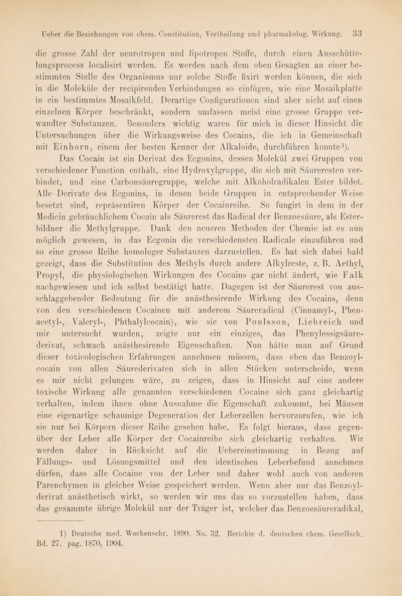 die grosse Zahl der neurotropen und lipotropen Stoffe, durch einen Ausschütte- lungsprocess localisirt werden. Es werden nach dem oben Gesagten an einer be¬ stimmten Stelle des Organismus nur solche Stoffe fixirt werden können, die sich in die Moleküle der recipirenden Verbindungen so einfiigen, wie eine Mosaikplatte in ein bestimmtes Mosaikfeld. . Derartige Configurationen sind aber nicht auf einen einzelnen Körper beschränkt, sondern umfassen meist eine grosse Gruppe ver¬ wandter Substanzen. Besonders wichtig waren für mich in dieser Hinsicht die Untersuchungen über die Wirkungsweise des Cocains, die ich in Gemeinschaft mit Einhorn, einem der besten Kenner der Alkaloide, durchführen konnte1). Das Cocain ist ein Derivat des Ecgonins, dessen Molekül zwei Gruppen von verschiedener Function enthält, eine Hydroxylgruppe, die sich mit Säureresten ver¬ bindet, und eine Carbonsäuregruppe, welche mit Alkoholradikalen Ester bildet. Alle Derivate des Ecgonins, in denen beide Gruppen in entsprechender Weise besetzt sind, repräsentiren Körper der Cocainreihe. So fungirt in dem in der Medicin gebräuchlichem Cocain als Säurerest das Radical. der Benzoesäure, als Ester¬ bildner die Methylgruppc. Dank den neueren Methoden der Chemie ist cs nun möglich gewesen, in das Ecgonin die verschiedensten Radicale einzuführen und so eine grosse Reihe homologer Substanzen darzustellen. Es hat sich dabei bald gezeigt, dass die Substitution des Methyls durch andere Alkylreste, z. B. Aethyl, Propyl, die physiologischen Wirkungen des Cocains gar nicht ändert, wie Falk nachgewiesen und ich selbst bestätigt hatte. Dagegen ist der Säurerest von aus¬ schlaggebender Bedeutung für die anästhesirende Wirkung des Cocains, denn von den verschiedenen Cocainen mit anderem Säureradieal (Cinnamyl-, Phen- acetyl-, Valeryl-, Phthalylcocain), wie sie von Poulsson, Liebreich und mir untersucht wurden, zeigte nur ein einziges, das Phenylessigsäure- derivat, schwach anästhesirende Eigenschaften. Nun hätte man auf Grund dieser toxicologischen Erfahrungen annehmen müssen, dass eben das Benzoyl- cocain von allen Säurederivaten sich in allen Stücken unterscheide, wenn es mir nicht gelungen wäre, zu zeigen, dass in Hinsicht auf eine andere toxische Wirkung alle genannten verschiedenen Cocaine sich ganz gleichartig verhalten, indem ihnen ohne Ausnahme die Eigenschaft zukommt, bei Mäusen eine eigenartige schaumige Degeneration der Leberzellen hervorzurufen, wie ich sie nur bei Körpern dieser Reihe gesehen habe. Es folgt hieraus, dass gegen¬ über der Leber alle Körper der Cocainreihe sich gleichartig verhalten. Wir werden daher in Rücksicht auf die Uebereinstimmung in Bezug auf Fällungs- und Lösungsmittel und den identischen Leberbefund annehmen dürfen, dass alle Cocaine von der Leber und daher wohl auch von anderen Parenchymen in gleicher Weise gespeichert werden. Wenn aber nur das Benzoyl- derivat anästhetisch wirkt, so werden wir uns das so vorzustellen haben, dass das gesammte übrige Molekül nur der Träger ist, welcher das Benzoesäureradikal, 1) Deutsche med. Wochensohr. 1890. No. 32. Berichte d. deutschen chem. Gesellsch. Bd. 27. pag. 1870, 1904.