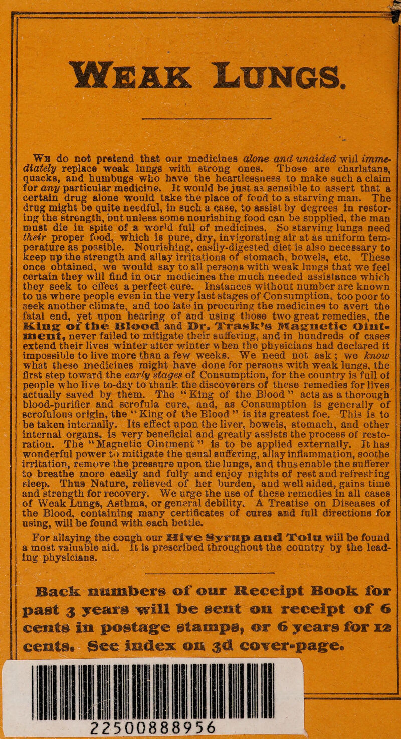 ' Weak Lungs. We do not pretend that oar medicines alone and unaided will imme¬ diately replace weak lungs with strong ones. Those are charlatans, quacks, and humbugs who have the heartlessness to make such a claim for any particular medicine. It would be just as sensible to assert that a certain drug alone would take the place of food to a starving man. The drug might be quite needful, in such a case, to assist by degrees in restor¬ ing the strength, but unless some nourishing food can be supplied, the man must die in spite of a wor'd full of medicines. So starving lungs need their proper food, which is pure, dry, invigorating air at as uniform tem¬ perature as possible. Nourishing, easily-digested diet is also necessary to keep up the strength and allay irritations of stomach, bowels, etc. These once obtained, we would say to all persons with weak lungs that we feel certain they will find in our medicines the much needed assistance which they seek to effect a perfect cure. Instances without number are known to us where people even in the very last stages of Consumption, too poor to seek another climate, and too late in procuring the medicines to avert the fatal end, yet upon hearing of and using those two great remedies, the M.ingr of the Blood and Dr, Tra.sk's Magnetic Oiiit- meat* never failed to mitigate their suffering, and in hundreds of cases extend their lives winter after winter when the physicians had declared it impossible to live more than a few weeks. We need not ask ; we know what these medicines might have done for persons with weak lungs, the first step toward the early stages of Consumption, for the country is full of people who live to-day to thank the discoverers of these remedies for lives actually saved by them. The “King of the Blood” acts as a thorough blood-purifier and scrofula cure, and, as Consumption is generally of scrofulous origin, the “ King of the Blood ” is its greatest foe. This is to he taken internally. Its effect upon the liver, bowels, stomach, and other internal organs, is very beneficial and greatly assists the process of resto¬ ration. The “ Magnetic Ointmentis to be applied externally. It has wonderful power to mitigate the usual suffering, allay inflammation, soothe irritation, remove the pressure upon the lungs, and thus enable the sufferer to breathe more easily and fully and enjoy nights of rest and refreshing sleep. Thus Nature, relieved of her burden, and well aided, gains time and strength for recovery. We urge the use of these remedies in all cases of Weak Lungs, Asthma, or general debility. A Treatise on Diseases of the Blood, containing many certificates of cures and full directions for using, will be found with each bottle. For allaying the cough our Hive Syrtsip and 'Tolra will be found a most valuable aid. It Is prescribed throughout the country by the lead¬ ing physicians. Back -maniberg of our Receipt Book, for past 3 years will Ifoe sent on receipt of 6 cents in postage stamps, or 6 years for rat cents# See index on c©Yer-page.