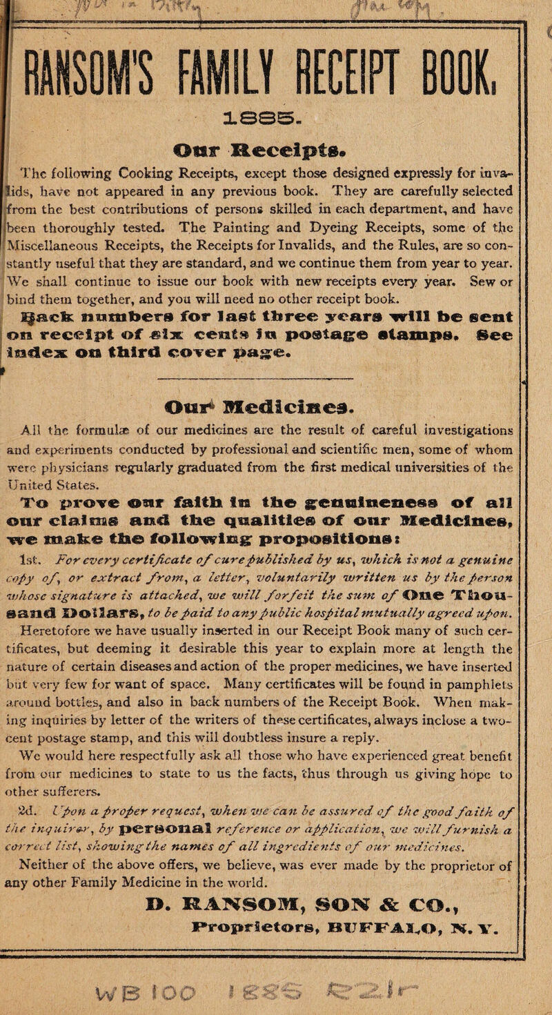 * - P*-*- RANSOM'S FAMILY RECEIPT BOOK, 188S. Otar Receipts* The following Cooking Receipts, except those designed expressly for inva¬ lids, have not appeared in any previous book. They are carefully selected jfrom the best contributions cf persons skilled in each department, and have (been thoroughly tested. The Painting and Dyeing Receipts, some of the [Miscellaneous Receipts, the Receipts for Invalids, and the Rules, are so con¬ stantly useful that they are standard, and we continue them from year to year. We shall continue to issue our book with new receipts every year. Sew or bind them together, and you will need no other receipt book. Qack 3? 11 tiitiers for last three years will be sent on receipt of cent* in postage stamps. See index on third cover page. t Our4 Medicines. All the formulas of our medicines are the result of careful investigations and experiments conducted by professional and scientific men, some of whom were physicians regularly graduated from the first medical universities of the United States. To prove onr faith In the getinlneneso of an our claims and the qualities of our Medicines, we make the following propositions: 1st. For every certificate of cure published by us, which is not a genuine copy of, or extract from, a letter, voluntarily written us by the person whose signature is attached, we will forfeit the sum of One TllOU- gatld Dollars, to be paid to any public hospital mutually agreed upon. Heretofore we have usually inserted in our Receipt Book many of such cer¬ tificates, but deeming it desirable this year to explain more at length the nature of certain diseases and action of the proper medicines, we have inserted but very few for want of space. Many certificates will be found in pamphlets around bottles, and also in back numbers of the Receipt Book. When mak¬ ing inquiries by letter of the writers of these certificates, always inclose a two- cent postage stamp, and this will doubtless insure a reply. We would here respectfully ask all those who have experienced great benefit from our medicines to state to us the facts, thus through us giving hope to other sufferers. 2d. Upon a proper request, when vie can be assured- of the good faith of the inquirer, by personal reference or application, we will furnish a correct list, showing the names of all ingredients of our medicines. Neither of the above offers, we believe, was ever made by the proprietor of any other Family Medicine in the world. D. RANSOM, SOM & CO., Proprietors, BUFFALO, M. V.