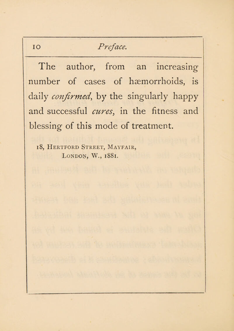 The author, from an increasing number of cases of haemorrhoids, is daily confirmed, by the singularly happy and successful cures, in the fitness and blessing of this mode of treatment. 18, Hertford Street, Mayfair, London, W., 1881.