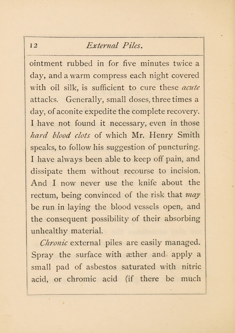 ointment rubbed in for five minutes twice a day, and a warm compress each night covered with oil silk, is sufficient to cure these acute attacks. Generally, small doses, three times a day, of aconite expedite the complete recovery. I have not found it necessary, even in those hard blood clots of which Mr. Henry Smith speaks, to follow his suggestion of puncturing. I have always been able to keep off pain, and dissipate them without recourse to incision. And I now never use the knife about the rectum, being convinced of the risk that may be run in laying the blood vessels open, and the consequent possibility of their absorbing unhealthy material. Chronic external piles are easily managed. Spray the surface with aether and apply a small pad of asbestos saturated with nitric acid, or chromic acid (if there be much