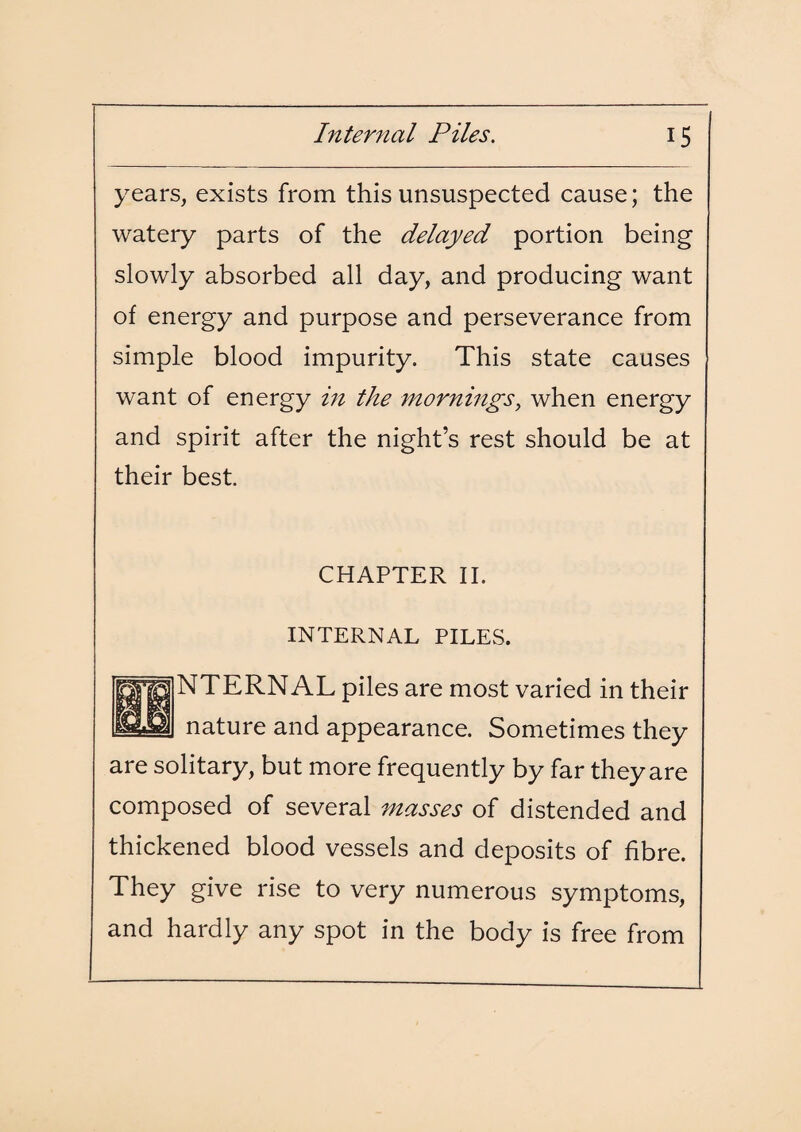 years, exists from this unsuspected cause; the watery parts of the delayed portion being slowly absorbed all day, and producing want of energy and purpose and perseverance from simple blood impurity. This state causes want of energy in the mornings, when energy and spirit after the night’s rest should be at their best. CHAPTER II. INTERNAL PILES. NTERNAL piles are most varied in their nature and appearance. Sometimes they are solitary, but more frequently by far they are composed of several masses of distended and thickened blood vessels and deposits of fibre. They give rise to very numerous symptoms, and hardly any spot in the body is free from