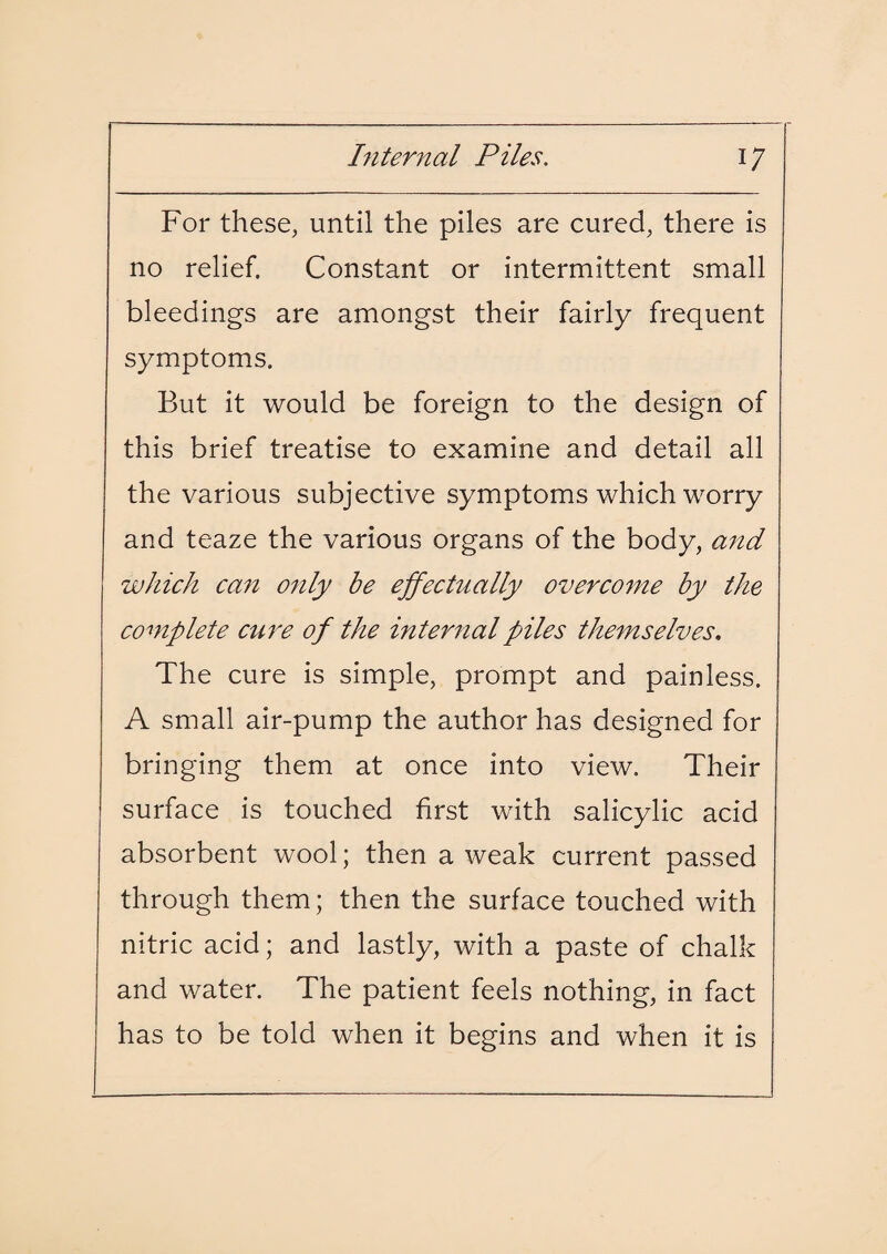 For these, until the piles are cured, there is no relief. Constant or intermittent small bleedings are amongst their fairly frequent symptoms. But it would be foreign to the design of this brief treatise to examine and detail all the various subjective symptoms which worry and teaze the various organs of the body, and which can only be effectually overcome by the complete cure of the internal piles themselves. The cure is simple, prompt and painless. A small air-pump the author has designed for bringing them at once into view. Their surface is touched first with salicylic acid absorbent wool; then a weak current passed through them; then the surface touched with nitric acid; and lastly, with a paste of chalk and water. The patient feels nothing, in fact has to be told when it begins and when it is