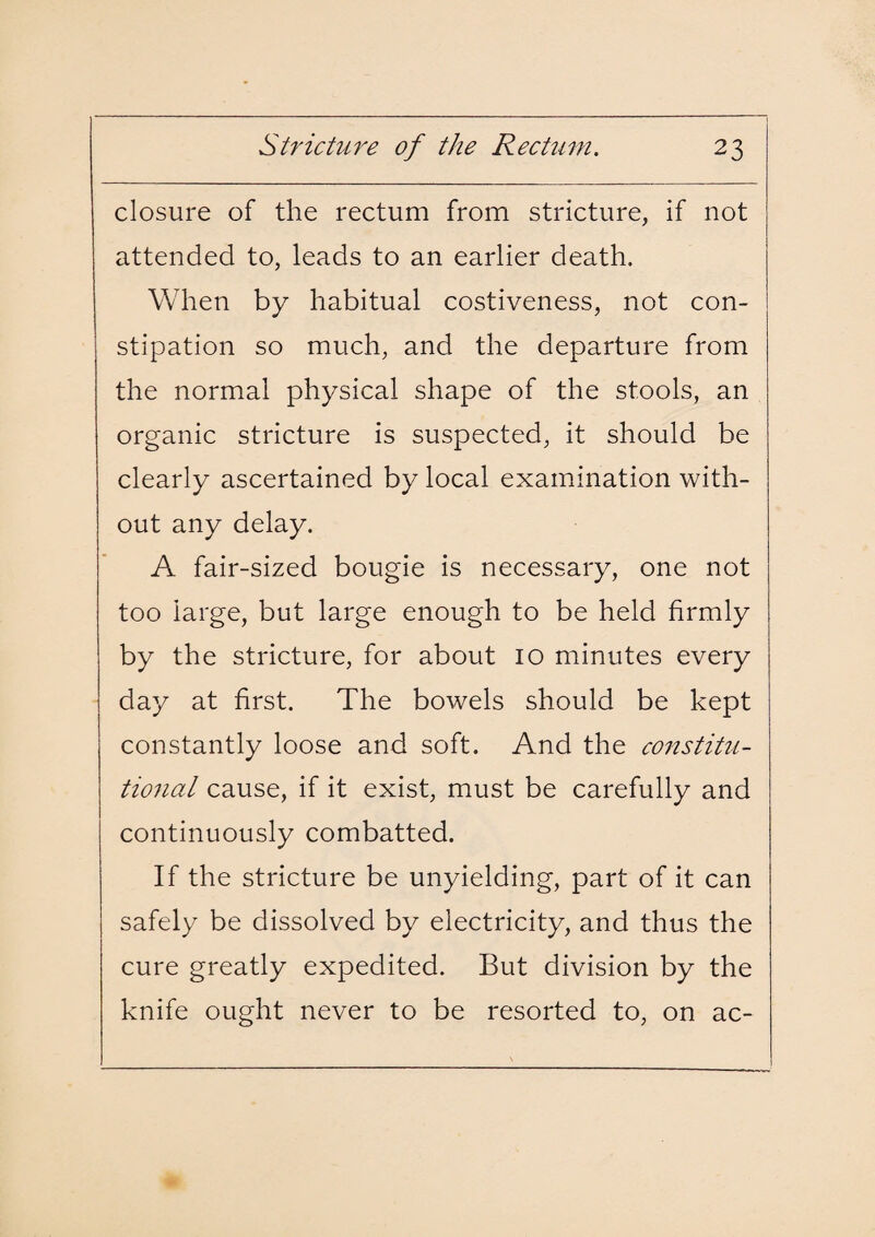 closure of the rectum from stricture, if not attended to, leads to an earlier death. When by habitual costiveness, not con¬ stipation so much, and the departure from the normal physical shape of the stools, an organic stricture is suspected, it should be clearly ascertained by local examination with¬ out any delay. A fair-sized bougie is necessary, one not too large, but large enough to be held firmly by the stricture, for about 10 minutes every day at first. The bowels should be kept constantly loose and soft. And the constitu¬ tional cause, if it exist, must be carefully and continuously combatted. If the stricture be unyielding, part of it can safely be dissolved by electricity, and thus the cure greatly expedited. But division by the knife ought never to be resorted to, on ac-