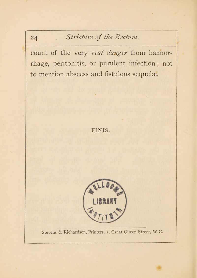 count of the very real danger from haemor¬ rhage, peritonitis, or purulent infection ; not to mention abscess and fistulous sequelae. FINIS. Stevens & Richardson, Printers, 5, Great Queen Street, W.C.