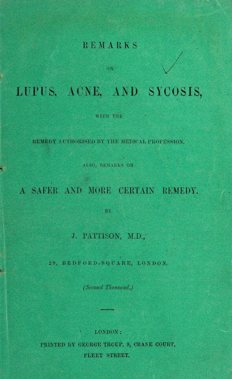 REMARKS on LUPUS, ACNE, AND SYCOSIS, WITH THE REMEDY AUTHORISED BY TIIE MEDICAL PROFESSION. ALSO, REMARKS ON A SAFER AND MORE CERTAIN REMEDY. BY J. PATTISON, M.D., •2 8, BE D F ORD- SQUARE, LONDON. (Second Thousand.)  LONDON: PRINTED BY GEORGE TROUP, 9, CRANE COURT, FLEET STREET.