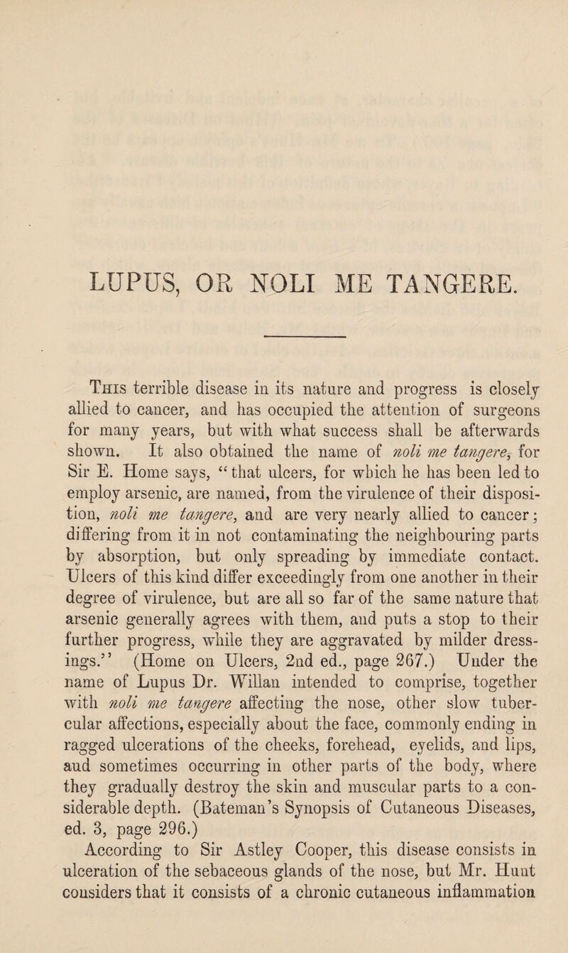 LUPUS, OR NOLI ME TANGERE. This terrible disease in its nature and progress is closely allied to cancer, and has occupied the attention of surgeons for many years, but with what success shall be afterwards shown. It also obtained the name of noli me tang ere, for Sir E. Home says, “ that ulcers, for which he has been led to employ arsenic, are named, from the virulence of their disposi¬ tion, noli me tangere, and are very nearly allied to cancer; differing from it in not contaminating the neighbouring parts by absorption, but only spreading by immediate contact. Ulcers of this kind differ exceedingly from one another in their degree of virulence, but are all so far of the same nature that arsenic generally agrees with them, and puts a stop to their further progress, while they are aggravated by milder dress¬ ings.” (Home on Ulcers, 2nd ed., page 267.) Under the name of Lupus Dr. Willan intended to comprise, together with noli me tangere affecting the nose, other slow tuber¬ cular affections, especially about the face, commonly ending in ragged ulcerations of the cheeks, forehead, eyelids, and lips, aud sometimes occurring in other parts of the body, where they gradually destroy the skin and muscular parts to a con¬ siderable depth. (Bateman’s Synopsis of Cutaneous Diseases, ed. 3, page 296.) According to Sir Astley Cooper, this disease consists in ulceration of the sebaceous glands of the nose, but Mr. Hunt considers that it consists of a chronic cutaneous inflammation