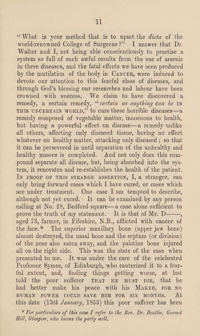 “What is your method that is to upset the dicta of the world-renowned College of Surgeons ?” I answer that Dr. Walter and I, not being able conscientiously to practise a system so full of such awful results from the use of arsenic in these diseases, and the fatal effects we have seen produced by the mutilation of the body in Cancer, were induced to devote our attention to this fearful class of diseases, and through God’s blessing our researches and labour have been crowned with success. We claim to have discovered a remedy, a certain remedy, “ certain as anything can le in this uncertain world,” to cure these horrible diseases—a remedy composed of vegetable matter, innocuous to health, but having a powerful effect on disease—a remedy unlike all others, affecting only diseased tissue, having no effect whatever on healthy matter, attacking only diseased ; so that it can be persevered in until separation of the unhealthy and healthy masses is completed. And not only does this com¬ pound separate all disease, but, being absorbed into the sys¬ tem, it renovates and re-establishes the health of the patient. In proop op this strange assertion, I, a stranger, can only bring forward cases which I have cured, or cases which are under treatment. One case I am tempted to describe, although not yet cured. It can be examined by any person calling at No. 28, Bedford-square—a case alone sufficient to prove the truth of my statement. It is that of Mr. D'-, aged 73, farmer, in Fifeshire, N.B., afflicted with cancer of the face. * The superior maxillary bone (upper jaw bone) almost destroyed, the nasal bone and the septum (or division) of the nose also eaten away, and the palatine bone injured all on the right side. This was the state of the case when presented to me. It was under the care of the celebrated Professor Symes, of Edinburgh, who cauterized it to a fear¬ ful extent, and, finding things getting worse, at last told the poor sufferer that he mest die, that he had better make his peace with his Maker, por no HUMAN POWER COULD SAVE HIM POR SIX MONTHS. At this date (13th January, 1853) this poor sufferer has been * For particulars of this case I refer to the Rev. Dr. Beattie, Garnet Hill, Glasgow, who knows the party well.