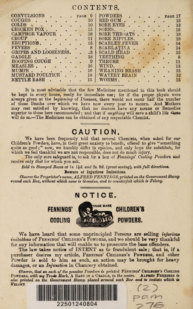 CONTENTS. CONVULSIONS . . . page 9 POWDERS . , . PAGE 17 COUGHS ..... 10 RED GUM . • * 15 COLDS . . . . . . 10 SORE EYES . « « * 13 CHICKEN POX .... 15 SORES. « 0 15 CAMPHOR VAPOUR . 18 SORE THROATS . • # € 18 CROUP ..... 11 SORE NIPPLES. • « 18 ERUPTIONS. 15 SCARLET FEVER • ♦ « 14 FEVERS . 8 SCARLATINA . • « 14 GRIPES AND LOOSENESS. .*3 SCALD HEAD ♦ • 0 15 GARGLE ..... 18 TEETHING . • 0 8 HOOPING COUGH 9 THRUSH • 0 • 11 MEASLES . 16 WIND. 0 0 13 MUMPS ...... 16 WEANING BRASH • 0 • 15 MUSTARD POULTICE . 18 WATERY BRAIN . • 0 12 NETTLE RASH .... 15 WORMS . 0 0 0 15 It is most advisable that the few Medicines mentioned in this book should be kept in every house, ready for immediate use; for if the proper physic were always given at the beginning of Diseases, there would not occur half the number of those Deaths over which we have now every year to mourn. And Mothers may rest satisfied by knowing, that no doctors have any means or Remedies superior to those here recommended ; and that if anything will save a child’s life these will do so.—The Medicines can be obtained of any respectable Chemist. CAUTION. We have been frequently told that several Chemists, when asked for our Children’s Powders, have, in their great anxiety to benefit, offered to give “ something quite as good;” now, we humbly differ in opinion, and only hope the substitute, for which we feel thankful we are not responsible, does not do much injury. The only sure safeguard is, to ask for a box of Fennings' Cooling Powders and receive only that for which you ask. Sold in Stamped Boxes at 1 s. ljd. and 2s. 9<2. (great saving), with full directions. Beware of Injurious Imitations. Observe the Proprietor's name, ALFRED FENNINGS,printed on the Government Stamp around each Box, without which none is Genuine, and to counterfeit which is Felony, NOTICE. FENNINGS* COOLING CHILDREN’S POWDERS. We have heard that some unprincipled Persons are selling injurious imitations of Fennings’ Children’s Powders, and we should be very thankful for any information that will enable us to prosecute the base offenders. The law takes notice of INTENT as to fraudulent sale; that is, if a purchaser desires my article, Fennings’ Children’s Powders, and other Powder is sold to him as such, an action may be brought for heavy damages, or an Injunction in Chancery obtained. Observe, that on each of the genuine Powders is printed Fennings’ Children’s Cooling Powders, with my Trade Mark, A Baby in a Cradle, in the centre. Alfred Fennings is also printed on the Government Stamp placed around each Box- and to imitate which is Felony. 22501240804