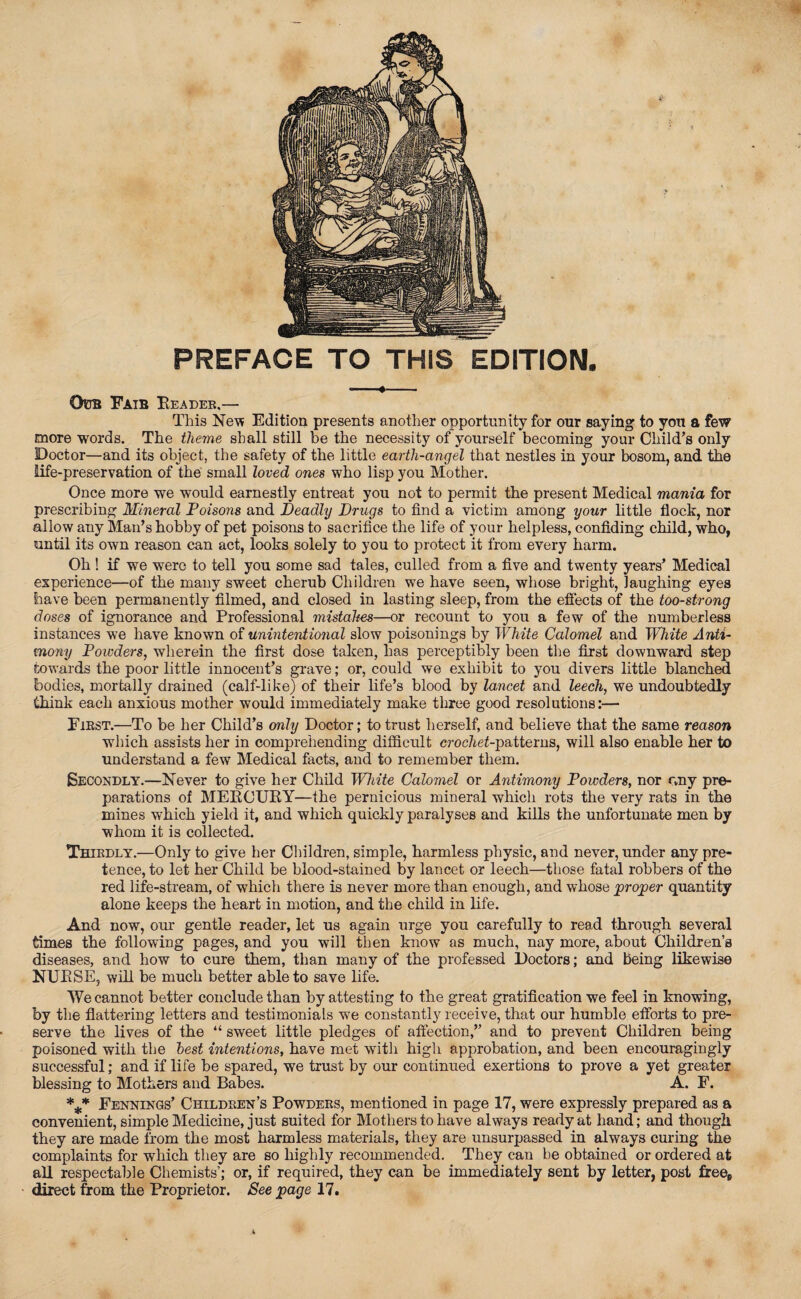 PREFACE TO THIS EDITION. OuB FaiB READER.— This New Edition presents another opportunity for our saying to you a few more words. The theme shall still be the necessity of yourself becoming your Child’s only Doctor—and its object, the safety of the little earth-angel that nestles in your bosom, and the life-preservation of the small loved ones who lisp you Mother. Once more we would earnestly entreat you not to permit the present Medical mania for prescribing Mineral Poisons and Deadly Drugs to find a victim among your little flock, nor allow any Man’s hobby of pet poisons to sacrifice the life of your helpless, confiding child, who, until its own reason can act, looks solely to you to protect it from every harm. Oh ! if we were to tell you some sad tales, culled from a five and twenty years’ Medical experience—of the many sweet cherub Children we have seen, whose bright, laughing eyes have been permanently filmed, and closed in lasting sleep, from the effects of the too-strong doses of ignorance and Professional mistakes—or recount to you a few of the numberless instances we have known of unintentional slow poisonings by White Calomel and White Anti¬ mony Powders, wherein the first dose taken, has perceptibly been the first downward step towards the poor little innocent’s grave; or, could we exhibit to you divers little blanched bodies, mortally drained (calf-like) of their life’s blood by lancet and leech, we undoubtedly Chink each anxious mother would immediately make three good resolutions:— First.—To be her Child’s only Doctor; to trust herself, and believe that the same reason which assists her in comprehending difficult croc7te£-patterns, will also enable her to understand a few Medical facts, and to remember them. Secondly.—Never to give her Child White Calomel or Antimony Powders, nor c,ny pre¬ parations of MERCURY—the pernicious mineral which rots the very rats in the mines which yield it, and which quickly paralyses and kills the unfortunate men by whom it is collected. Thirdly.—Only to give her Children, simple, harmless physic, and never, under any pre¬ tence, to let her Child be blood-stained by lancet or leech—those fatal robbers of the red life-stream, of which there is never more than enough, and whose proper quantity alone keeps the heart in motion, and the child in life. And now, our gentle reader, let us again urge you carefully to read through several times the following pages, and you will then know as much, nay more, about Children’s diseases, and how to cure them, than many of the professed Doctors; and being likewise NURSE, will be much better able to save life. We cannot better conclude than by attesting to the great gratification we feel in knowing, by the flattering letters and testimonials we constantly receive, that our humble efforts to pre¬ serve the lives of the “ sweet little pledges of affection,” and to prevent Children being poisoned with the best intentions, have met with high approbation, and been encouragingly successful; and if life be spared, we trust by our continued exertions to prove a yet greater blessing to Mothers and Babes. A. F. *** Fennings’ Children’s Powders, mentioned in page 17, were expressly prepared as a convenient, simple Medicine, just suited for Mothers to have always ready at hand; and though they are made from the most harmless materials, they are unsurpassed in always curing the complaints for which they are so highly recommended. They can be obtained or ordered at all respectable Chemists’; or, if required, they can be immediately sent by letter, post freefi direct from the Proprietor. See page 17.