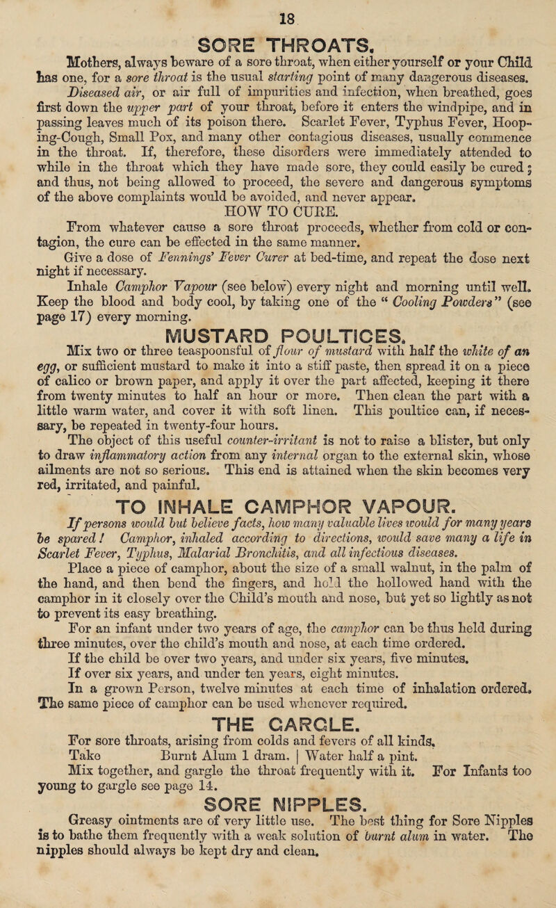 SORE THROATS. Mothers, always beware of a sore throat, when either vonrself or your Child has one, for a sore throat is the usual starting point of many dangerous diseases. Diseased air, or air full of impurities and infection, when breathed, goes first down the upper part of your throat, before it enters the windpipe, and in passing leaves much of its poison there. Scarlet Fever, Typhus Fever, Hoop¬ ing-Cough, Small Pox, and many other contagious diseases, usually commence in the throat. If, therefore, these disorders were immediately attended to while in the throat which they have made sore, they could easily be cured * and thus, not being allowed to proceed, the severe and dangerous symptoms of the above complaints would be avoided, and never appear. HOW TO CUKE. From whatever cause a sore throat proceeds, whether from cold or con¬ tagion, the cure can be effected in the same manner. Give a dose of Dennings’ Fever Curer at bed-time, and repeat the dose next night if necessary. Inhale Camphor Vapour (see below) every night and morning until well. Keep the blood and body cool, by taking one of the “ Cooling Powders” (see page 17) every morning. MUSTARD POULTICES, Mix two or three teaspoonsful of flour of mustard with half the white of an egg, or sufficient mustard to make it into a stiff paste, then spread it on a piece of calico or brown paper, and apply it over the part affected, keeping it there from twenty minutes to half an hour or more. Then clean the part with a little warm water, and cover it with soft linen. This poultice can, if neces¬ sary, be repeated in twenty-four hours. The object of this useful counter-irritant is not to raise a blister, but only to draw inflammatory action from any internal organ to the external skin, whose ailments are not so serious. This end is attained when the skin becomes very red, irritated, and painful. TO INHALE CAMPHOR VAPOUR. If persons would hut believe facts, how many valuable lives would for many years he spared ! Camphor, inhaled according to directions, ivould save many a life in Scarlet Fever, Typhus, Malarial Bronchitis, and all infectious diseases. Place a piece of camphor, about the size of a small walnut, in the palm of the hand, and then bend the fingers, and hold the hollowed hand with the camphor in it closely over the Child’s mouth and nose, but yet so lightly as not to prevent its easy breathing. For an infant under two years of age, the camphor can be thus held during three minutes, over the child’s mouth and nose, at each time ordered. If the child be over two years, and under six years, five minutes. If over six years, and under ten years, eight minutes. In a grown Person, twelve minutes at each time of inhalation ordered* The same piece of camphor can be used wdienever required. THE CAROLE. For sore throats, arising from colds and fevers of all kinds. Take Burnt Alum 1 dram, | Water half a pint. Mix together, and gargle the throat frequently with it. For Infants too young to gargle see page 14. SORE, NIPPLES. Greasy ointments are of very little use. The best thing for Sore Nipples is to bathe them frequently with a weak solution of burnt alum in water. The nipples should always be kept dry and clean.