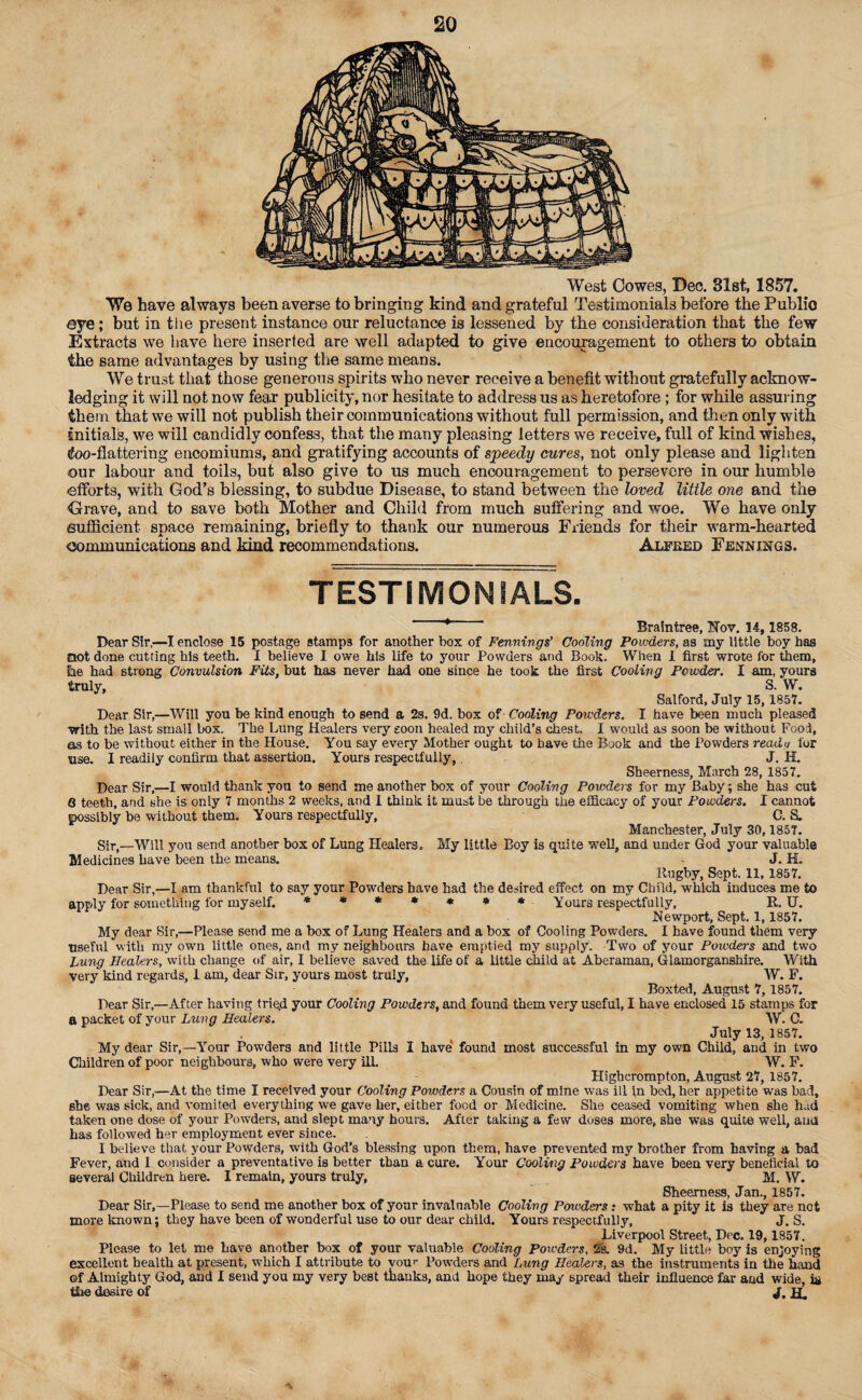 West Cowes, Dec. 31st, 1857. We have always been averse to bringing kind and grateful Testimonials before the Public eye; but in the present instance our reluctance is lessened by the consideration that the few Extracts we have here inserted are well adapted to give encouragement to others to obtain the same advantages by using the same means. We trust that those generous spirits who never receive a benefit without gratefully acknow¬ ledging it will not now fear publicity, nor hesitate to address us as heretofore ; for while assuring them that we will not publish their communications without full permission, and then only with initials, we will candidly confess, that the many pleasing letters we receive, full of kind wishes, tfoo-flattering encomiums, and gratifying accounts of speedy cures, not only please and lighten our labour and toils, but also give to us much encouragement to persevere in our humble efforts, with God’s blessing, to subdue Disease, to stand between the loved little one and the Grave, and to save both Mother and Child from much suffering and woe. We have only sufficient space remaining, briefly to thank our numerous Friends for their warm-hearted communications and kind recommendations. Alfeed Fennjngs. TESTIMONIALS. ‘ Braintree, Nov. 14, 1858. Dear Sir,—I enclose 15 postage stamps for another box of Fennivgs’ Cooling Powders, as my little boy has not done cutting his teeth. I believe I owe his life to your Powders and Book. When 1 first wrote for them, tie had strong Convulsion Fits, but has never had one since he took the first Cooling Powder. I am, yours truly, S. W. Salford, July 15, 1857. Dear Sir,—Will you be kind enough to send a 2s. 9d. box of- Cooling Powders. I have been much pleased with the last small box. The Lung Healers very soon healed my child’s chest. I would as soon be without Food, as to be without either in the House. You say every Mother ought to have the Book and the Powders ready for use. I readily confirm that assertion. Yours respectfully,. J. H. Sheerness, March 28, 1857. Dear Sir,—I would thank you to send me another box of your Cooling Powders for my Baby; she has cut Q teeth, and she is only 7 months 2 weeks, and 1 think it must be through the efficacy of your Powders. I cannot possibly be without them. Yours respectfully, C. S. Manchester, July 30,1857. Sir,—Will you send another box of Lung Healers. My little Boy is quite well, and under God your valuable Medicines have been the means. J. H. Rugby, Sept. 11,1857. Dear Sir,—I am thankful to say your Powders have had the desired effect on my Child, which induces me to apply for something for myself. ******* Yours respectfully, R. U. Newport, Sept. 1,1857. My dear Sir,—Please send me a box of Lung Healem and a box of Cooling Powders. I have found them very useful with my own little ones, and my neighbours have emptied my supply. Two of your Powders and two Lung Healers, with change of air, I believe saved the life of a little child at Aberaman, Glamorganshire. With very kind regards, I am, dear Sir, yours most truly, W. F. Boxted, August 7, 1857. Dear Sir,—After having trie,d your Cooling Powders, and found them very useful, I have enclosed 15 stamps for a packet of your Lung Healers. W. C. July 13, 1857. My dear Sir,—Your Powders and little Pills I have* found most successful in my own Child, and in two Children of poor neighbours, who were very ill. W. F. Highcrompton, August 27, 1857. Dear Sir,—At the time I received your Cooling Powders a Cousin of mine was ill in bed, her appetite was bad, she was sick, and vomited everything we gave her, either food or Medicine. She ceased vomiting when she had taken one dose of your Powders, and slept many hours. After taking a few doses more, she was quite well, aud has followed her employment ever since. I believe that your Powders, with God’s blessing upon them, have prevented my brother from having a bad Fever, and I consider a preventative is better than a cure. Your Cooling Powders have been very beneficial to several Children here. I remain, yours truly, M. W. She&rness, Jan., 1857. Dear Sir,—Please to send me another box of your invaluable Codling Powders: what a pity it is they are not more known; they have been of wonderful use to our dear child. Yours respectfully, J. S. Liverpool Street, Dec. 19, 1857. Please to let me have another box of your valuable Cooling Powders, 2s. 9d. My Little boy is enjoying excellent health at present, which I attribute to vour Powders and Lung Healers, as the instruments in the hand of Almighty God, and I send you my very best thanks, and hope they may spread their influence far aud wide, hi the desire of J, jp.