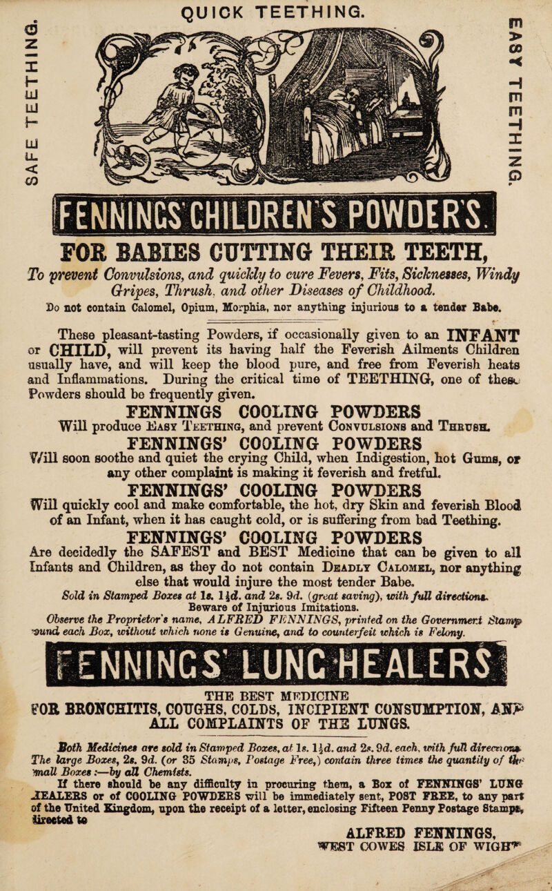 SAFE TEETHING. FOR BABIES CUTTING THEIR TEETH, To prevent Convulsions, and quickly to cure Fevers, Fits, Sicknesses, Windy Gripes, Thrush, and other Diseases of Ghildhood, Do not contain Calomel, Opium, Morphia, nor anything injurious to a tender Babe. These pleasant-tasting Powders, if occasionally given to an INFANT or CHILD, will prevent its having half the Feverish Ailments Children usually have, and will keep the blood pure, and free from Feverish heats and Inflammations. During the critical time of TEETHING, one of these Powders should be frequently given. FENNINGS COOLING POWDERS Will produce Easy Teething, and prevent Convulsions and Theush. FENNINGS' COOLING POWDERS ¥/ill soon soothe and quiet the crying Child, when Indigestion, hot Gums, or any other complaint is making it feverish and fretful. FENNINGS' COOLING POWDERS Will quickly cool and make comfortable, the hot, dry Skin and feverish Blood of an Infant, when it has caught cold, or is suffering from bad Teething. FENNINGS' COOLING POWDERS Are decidedly the SAFEST and BEST Medicine that can be given to all Infants and Children, as they do not contain Deadly Calomel, nor anything else that would injure the most tender Babe. Sold in Stamped Boxes at Is. 1 \d. and 2s. 9d. (great saving), with full directions. Beware of Injurious Imitations. Observe the Proprietor's name, ALFRED FENNINGS, printed on the Government Stamp Dund each Box, without which none is Genuine, and to counterfeit which is Felony. THE BEST MEDICINE FOR BRONCHITIS, COUGHS, COLDS, INCIPIENT CONSUMPTION, ANP ALL COMPLAINTS OF THE LUNGS. Both Medicines are sold in Stamped Boxes, at Is. l^d. and 2s. 9d. each, with full direction*- The large Boxes, 2s. 9d. (or 35 Stamps, Postage Free,) contain three times the quantity of tht* mall Boxes:—by all Chemists. If there should be any difficnlty in procuring them, a Box of FENNINGS’ LUNG JtEALERS or of COOLING POWDERS will be immediately sent, POST FREE, to any part of the United Kingdom, upon the receipt of a letter, enclosing Fifteen Penny Postage Stamps iirected te ALFRED FENNINGS, WEST COWES ISLE OF WIGH^