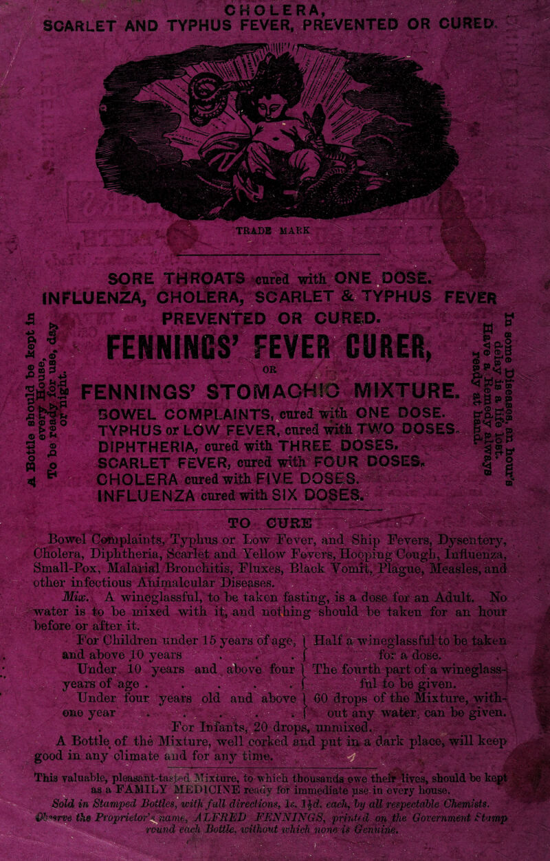 CHOLERA SCARLET AND TYPHUS FEVER, PREVE OR CURED v . , 'AV '• W'U AJ!i Bowel Complaints, Typhus or Cholera, Diphtheria, Scarlet and Yellow Fevers, Hooping Cough, Influenza, Small-Pox, Malarial Bronchitis, Fluxes, Black Vomit, Plague, Measles,! other infectious Ahimaleular Diseases. Mix. A wineglassful, to be taken fasting, is a dose for an Adult. No water is to be mixed with it, and nothing should be taken for an hour before or after it. For Children under 15 years of age, \ Half a wineglassful to be taken and above 10 years ' . ' v . f for a dose. Under 10 years and; above four f The fourth part of a wineglass* year’s of age . . . . . f till to be given. Under four years old and above 1 60 drops of the Mixture, with- one year . . . . . \ out any water, can he given. For Infants, 20 drops, unmixed. A Bottle of the Mixture, well corked and put in a dark place, will keep good in any climate and for any time. -4- This valuable, pleasant-tasp-d Mixture, to whi< ttf 7 their lives, should be k as a use in every house. Sold in Stamped Bottles, with full directions, Is, 3 each, by all respectable Chemists. $h**rve the Proprietor’s name, ALFRED FENNINGS, printed on the Government. Stamp round each Bottle, without which none is GenUin*