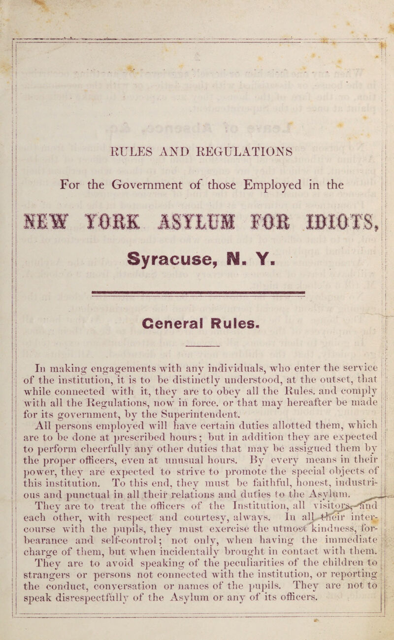 RULES AND REGULATIONS For the Government of those Employed in the YfW*. Syracuse, N. Y. General Rules. ! I' I Iii making engagements with any individuals, who enter the service of the institution, it is to he distinctly understood, at the outset, that while connected with it, they are to obey all the Rules, and comply with all the Regulations, now in force, or that may hereafter be made for its government, by the Superintendent. All persons employed will have certain duties allotted them, which are to be done at prescribed hours; but in addition they are expected to perform cheerfully any other duties that may be assigned them by the proper officers, even at unusual hours. By every means in their power, they are expected to strive to promote the special objects of this institution. To this end, they must be faithful, honest, industri¬ ous and punctual in all their relations and duties to the Asylum. They are to treat the officers of the Institution, all visitop^-dmd each other, with respect and courtesy, always. In all.4lTeir inter¬ course with the pupils, they must exercise the utmost kindness, for¬ bearance and self-control; not only, when having the immediate charge of them, but when incidentally brought in contact with them. They are to avoid speaking of the peculiarities of the children to strangers or persons not connected with the institution, or reporting the conduct, conversation or names of the pupils. They are not to speak disrespectfully of the Asylum or any of its officers.