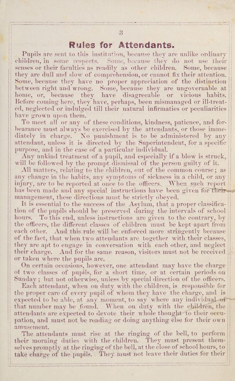 ■3 11 11 ; i i i Ryles for Attendants. Pupils are sent to this institution, because they are unlike ordinary children, in some respects. Some, because they do not use their senses or their faculties as readily as other children. Some, because they are dull and slow of comprehension, or cannot fix their attention. Some, because they have no proper appreciation of the distinction between right and wrong. Some, because they are ungovernable at home, or, because they have disagreeable or vicious habits. Before coming here, they have, perhaps, been mismanaged or ill-treat¬ ed, neglected or indulged till their natural infirmaties or peculiarities have grown upon them. To meet all or any of these conditions, kindness, patience, and for¬ bearance must always be exercised by the attendants, or those inline- diately in charge. No punishment is to be administered by any attendant, unless it is directed by the Superintendent, for a specific purpose, and in the case of a particular individual. Any unkind treatment of a pupil, and especially if a blow is struck, will be followed by the prompt dismissal of the person guilty of it. All matters, relating to the children, out of the common course; as any change in the habits, any symptoms of sickness in a child, or any injury, are to be reported at once to the officers. When such report has been made and any special instructions have been given fbrThei^v*^ management, these directions must be strictly obeyed. It is essential to the success of the Asylum, that a proper classifica¬ tion of the pupils should be preserved during the intervals of school hours. To this end, unless instructions are given to the contrary, by the officers, the different classes of children must be kept apart from each other. And this rule will be enforced more stringently because of the fact, that when two attendants are together with their classes, they are apt to engage in conversation with each other, and neglect their charge. And for the same reason, visitors must not be received or taken where the pupils are. On certain occasions, however, one attendant may have the charge of two classes of pupils, for a short time, or at certain periods on Sunday ; but not otherwise, unless by special direction of the officers. Each attendant, when on duty with the children, is responsible for the proper care of every pupil of whom they have the charge, and is expected to be able, at any moment, to say where any individuab-v#  that number may be found. When on duty with the children, the attendants are expected to devote their whole thought to their occu¬ pation, and must not be reading or doing anything else for their own amusement. The attendants must rise at the ringing of the bell, to perform their morning duties with the children. They must present them¬ selves promptly at the ringing of the bell, at the close of school hours, to take charge of the pupils. They must not leave their duties for their