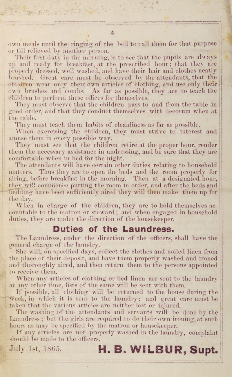 * * -V ‘ P 1 1 own meals until the ringing of the bell to call them for that purpose or till relieved by another person. Their first duty in the morning, is to see that the pupils are always up and ready for breakfast, at the prescribed hour; that they are properly dressed, well washed, and have their hair and clothes neatly brushed. Great care must be observed by the attendants, that the children wear only their own articles of clothing, and use only their own brushes and combs. As far as possible, they are to teach the children to perforin these offices for themselves. They must observe that the children pass to and from the table in good order, and that they conduct themselves with decorum when at the table. They must teach them habits of cleanliness as far as possible. When exercising the children, they must strive to interest and amuse them in every possible way. They must see that the children retire at the proper hour, render them the necessary assistance in undressing, and be sure that they are comfortable when in bed for the night. The attendants will have certain other duties relating to household matters. Thus they are to open the beds and the room properly for airing, before breakfast in the morning. Then at a designated hour, they will commence putting the room in order, and after the beds and bedding have been sufficiently aired they will then make them up for the day. When in charge of the children, they are to hold themselves ac¬ countable to the matron or steward; and when engaged in household duties, they are under the direction of the housekeeper. jj Duties of the Laundress. The Laundress, under the direction of the officers, shall have the general charge of the laundry. She will, on specified days, collect the clothes and soiled linen from the place of their deposit, and have them properly washed and ironed and thoroughly aired, and then return them to the persons appointed to receive them. When any articles of clothing or bed linen are sent to the laundry at any other time, lists of the same will be sent with them. If possible, all clothing will be returned to the house during the Week, in which it is sent to the laundry; and great care must be taken that the various articles are neither lost or injured. The washing of the attendants and servants will be done by the Laundress ; but the girls are required to do their own ironing, at such hours as may be specified by the matron or housekeeper. If any articles are not properly washed in the laundry, complaint should be made to the officers. July 1st, 1805. H. B. WILBUR, Supt.