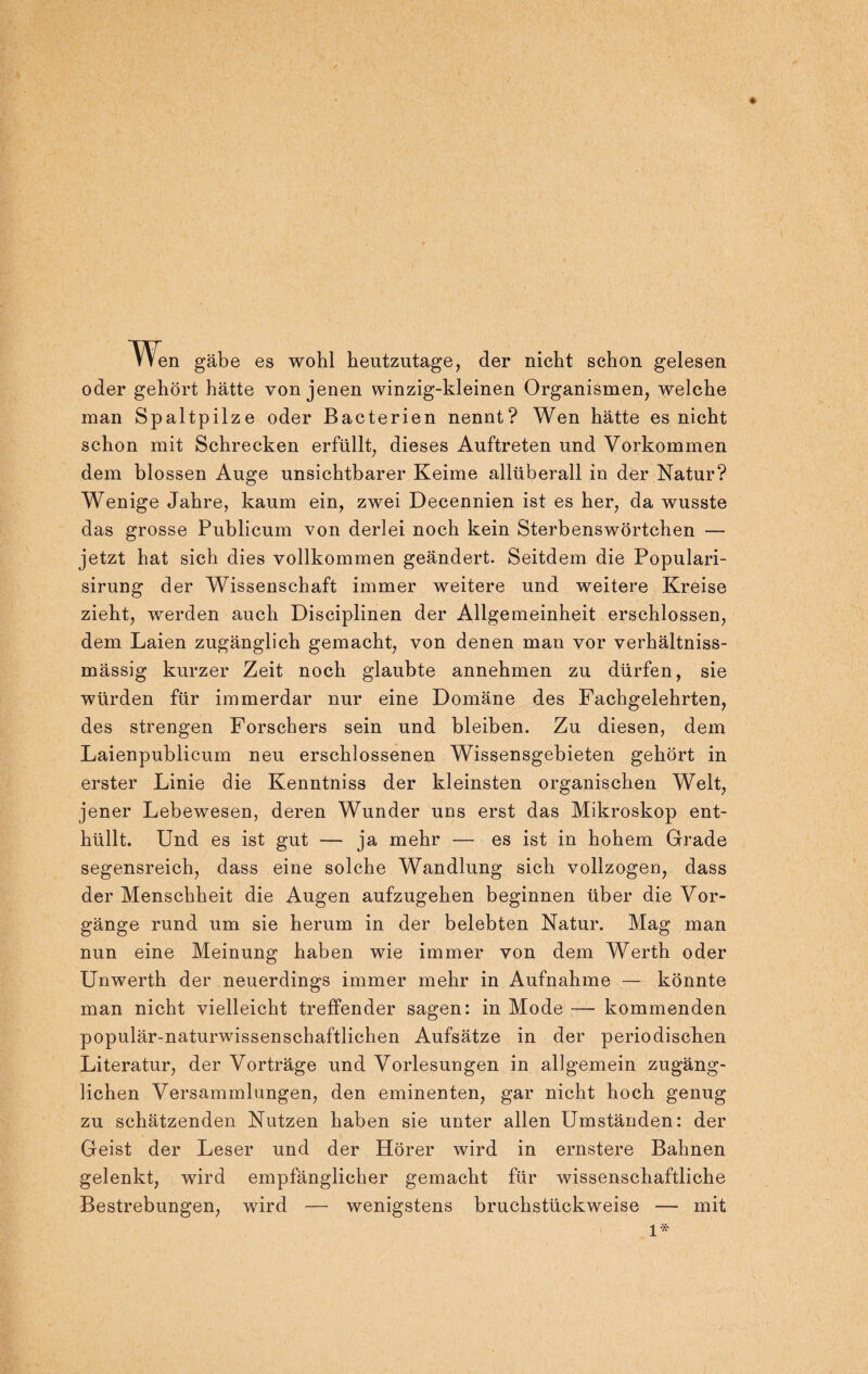 * Wen gäbe es wohl heutzutage, der nicht schon gelesen oder gehört hätte von jenen winzig-kleinen Organismen, welche man Spaltpilze oder Bacterien nennt? Wen hätte es nicht schon mit Schrecken erfüllt, dieses Auftreten und Vorkommen dem blossen Auge unsichtbarer Keime allüberall in der Natur? Wenige Jahre, kaum ein, zwei Decennien ist es her, da wusste das grosse Publicum von derlei noch kein Sterbenswörtchen — jetzt hat sich dies vollkommen geändert. Seitdem die Populari- sirung der Wissenschaft immer weitere und weitere Kreise zieht, werden auch Disciplinen der Allgemeinheit erschlossen, dem Laien zugänglich gemacht, von denen man vor verhältniss- mässig kurzer Zeit noch glaubte annehmen zu dürfen, sie würden für immerdar nur eine Domäne des Fachgelehrten, des strengen Forschers sein und bleiben. Zu diesen, dem Laienpublicum neu erschlossenen Wissensgebieten gehört in erster Linie die Kenntniss der kleinsten organischen Welt, jener Lebewesen, deren Wunder uns erst das Mikroskop ent¬ hüllt. Und es ist gut — ja mehr — es ist in hohem Grade segensreich, dass eine solche Wandlung sich vollzogen, dass der Menschheit die Augen aufzugehen beginnen über die Vor¬ gänge rund um sie herum in der belebten Natur. Mag man nun eine Meinung haben wie immer von dem Werth oder Unwerth der neuerdings immer mehr in Aufnahme — könnte man nicht vielleicht treffender sagen: in Mode — kommenden populär-naturwissenschaftlichen Aufsätze in der periodischen Literatur, der Vorträge und Vorlesungen in allgemein zugäng¬ lichen Versammlungen, den eminenten, gar nicht hoch genug zu schätzenden Nutzen haben sie unter allen Umständen: der Geist der Leser und der Hörer wird in ernstere Bahnen gelenkt, wird empfänglicher gemacht für wissenschaftliche Bestrebungen, wird — wenigstens bruchstückweise — mit