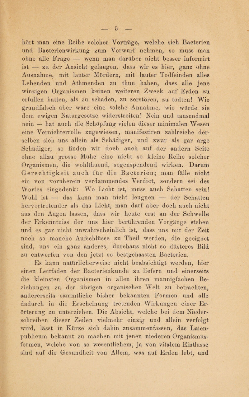 hört man eine Reihe solcher Vorträge, welche sich Bacterien und Bacterienwirkung zum Vorwurf nehmen, so muss man ohne alle Frage — wenn man darüber nicht besser informirt ist — zu der Ansicht gelangen, dass wir es hier, ganz ohne Ausnahme, mit lauter Mördern, mit lauter Todfeinden alles Lebenden und Athmenden zu thun haben, dass alle jene winzigen Organismen keinen weiteren Zweck auf Erden zu erfüllen hätten, als zu schaden, zu zerstören, zu tödten! Wie grundfalsch aber wäre eine solche Annahme, wie würde sie dem ewigen Naturgesetze widerstreiten! Nein und tausendmal nein — hat auch die Schöpfung vielen dieser minimalen Wesen eine Vernichterrolle zugewiesen, manifestiren zahlreiche der¬ selben sich uns allein als Schädiger, und zwar als gar arge Schädiger, so finden wir doch auch auf der andern Seite ohne allzu grosse Mühe eine nicht so kleine Reihe solcher Organismen, die wohlthuend, segenspendend wirken. Darum Gerechtigkeit auch für die Bacterien; man fälle nicht ein von vornherein verdammendes Verdict, sondern sei des Wortes eingedenk: Wo Licht ist, muss auch Schatten sein! Wohl ist — das kann man nicht leugnen — der Schatten hervortretender als das Licht, man darf aber doch auch nicht aus den Augen lassen, dass wir heute erst an der Schwelle der Erkenntniss der uns hier berührenden Vorgänge stehen und es gar nicht unwahrscheinlich ist, dass uns mit der Zeit noch so manche Aufschlüsse zu Theil werden, die geeignet sind, uns ein ganz anderes, durchaus nicht so düsteres Bild zu entwerfen von den jetzt so bestgehassten Bacterien. Es kann natürlicherweise nicht beabsichtigt werden, hier einen Leitfaden der Bacterienkunde zu liefern und einerseits die kleinsten Organismen in allen ihren mannigfachen Be¬ ziehungen zu der übrigen organischen Welt zu betrachten, andererseits sämmtliche bisher bekannten Formen und alle dadurch in die Erscheinung tretenden Wirkungen einer Er¬ örterung zu unterziehen. Die Absicht, welche bei dem Nieder¬ schreiben dieser Zeilen vielmehr einzig und allein verfolgt wird, lässt in Kürze sich dahin zusammenfassen, das Laien- publicum bekannt zu machen mit jenen niederen Organismus¬ formen, welche von so wesentlichem, ja von vitalem Einflüsse sind auf die Gesundheit von Allem, was auf Erden lebt, und