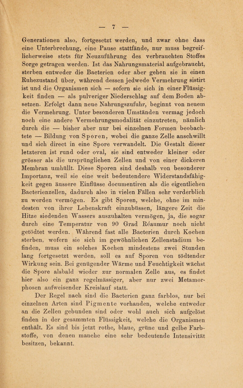 Generationen also, fortgesetzt werden, und zwar ohne dass eine Unterbrechung, eine Pause stattfände, nur muss begreif¬ licherweise stets für Neuzuführung des verbrauchten Stoffes Sorge getragen werden. Ist das Nahrungsmaterial aufgebraucht, sterben entweder die Bacterien oder aber gehen sie in einen Ruhezustand über, während dessen jedwede Vermehrung sistirt ist und die Organismen sich — sofern sie sich in einer Flüssig¬ keit finden — als pulveriger Niederschlag auf dem Boden ab¬ setzen. Erfolgt dann neue Nahrungszufuhr, beginnt von neuem die Vermehrung. Unter besonderen Umständen vermag jedoch noch eine andere Vermehrungsmodalität einzutreten, nämlich durch die — bisher aber nur bei einzelnen Formen beobach¬ tete — Bildung von Sporen, wobei die ganze Zelle anschwillt und sich direct in eine Spore verwandelt. Die Gestalt dieser letzteren ist rund oder oval, sie sind entweder kleiner oder grösser als die ursprünglichen Zellen und von einer dickeren Membran umhüllt. Diese Sporen sind deshalb von besonderer Importanz, weil sie eine weit bedeutendere Widerstandsfähig¬ keit gegen äussere Einflüsse documentiren als die eigentlichen Bacterienzellen, dadurch also in vielen Fällen sehr verderblich zu werden vermögen. Es gibt Sporen, welche, ohne im min¬ desten von ihrer Lebenskraft einzubüssen, längere Zeit die Hitze siedenden Wassers auszuhalten vermögen, ja, die sogar durch eine Temperatur von 90 Grad Reaumur noch nicht getödtet werden. Während fast alle Bacterien durch Kochen sterben, wofern sie sich im gewöhnlichen Zellenstadium be¬ finden, muss ein solches Kochen mindestens zwei Stunden lang fortgesetzt werden, soll es auf Sporen von tödtender Wirkung sein. Bei genügender Wärme und Feuchtigkeit wächst die Spore alsbald wieder zur normalen Zelle aus, es findet hier also ein ganz regelmässiger, aber nur zwei Metamor¬ phosen aufweisender Kreislauf statt. Der Regel nach sind die Bacterien ganz farblos, nur bei einzelnen Arten sind Pigmente vorhanden, welche entweder an die Zellen gebunden sind oder wohl auch sich aufgelöst finden in der gesammten Flüssigkeit, welche die Organismen enthält. Es sind bis jetzt rothe, blaue, grüne und gelbe Farb¬ stoffe, von denen manche eine sehr bedeutende Intensivität besitzen, bekannt.