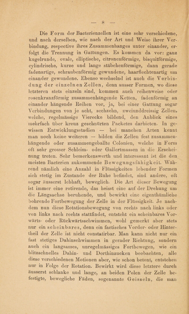 Die Form der Bacterienzellen ist eine sehr verschiedene, und nach derselben, wie nach der Art und Weise ihrer Ver¬ bindung, respective ihres Zusammenhanges unter einander, er¬ folgt die Trennung in Gattungen. Es kommen da vor: ganz kugelrunde, ovale, elliptische, citronenförmige, bisquitförmige, cylindrische, kurze und lange stäbchenförmige, dann gerade fadenartige, schraubenförmig gewundene, haarflechtenartig um einander gewundene. Ebenso wechselnd ist auch die Verbin¬ dung der einzeln en Zellen, denn ausser Formen, wo diese letzteren stets einzeln sind, kommen auch reihenweise oder rosenkranzförmig zusammenhängende Ketten, fadenförmig an einander hängende Reihen vor, ja, bei einer Gattung sogar Verbindungen von je acht, sechzehn, zweiunddreissig Zellen, welche, regelmässige Vierecke bildend, den Anblick eines mehrfach über kreuz geschnürten Packetes darbieten. In ge¬ wissen Entwicklungsstadien — bei manchen Arten kennt man noch keine weiteren — bilden die Zellen fest zusammen¬ hängende oder zusammengeballte Colonien, welche in Form oft sehr grosser Schleim- oder Gallertmassen in die Erschei¬ nung treten. Sehr bemerkenswert!! und interessant ist die den meisten Bacterien zukommende Bewegungsfähigkeit. Wäh¬ rend nämlich eine Anzahl in Flüssigkeiten lebender Formen sich stetig im Zustande der Ruhe befindet, sind andere, oft sogar äusserst lebhaft, beweglich. Die Art dieser Bewegung ist immer eine rotirende, das heisst eine auf der Drehung um die Längsachse beruhende, und bewirkt eine eigenthümliche bohrende Fortbewegung der Zelle in der Flüssigkeit. Je nach¬ dem nun diese Rotationsbewegung von rechts nach links oder von links nach rechts stattfindet, entsteht ein scheinbares Vor¬ wärts- oder Rückwärtsschwimmen, wohl gemerkt aber stets nur ein scheinbares, denn ein factisches Vorder- oder Hinter- theil der Zelle ist nicht constatirbar. Man kann nicht nur ein fast stetiges Dahinschwimmen in gerader Richtung, sondern auch ein langsames, unregelmässiges Fortbewegen, wie ein blitzschnelles Dahin- und Dorthinzucken beobachten, alle diese verschiedenen Motionen aber, wie schon betont, entstehen nur in Folge der Rotation. Bewirkt wird diese letztere durch äusserst schlanke und lange, an beiden Polen der Zelle be¬ festigte, bewegliche Fäden, sogenannte Geissein, die man