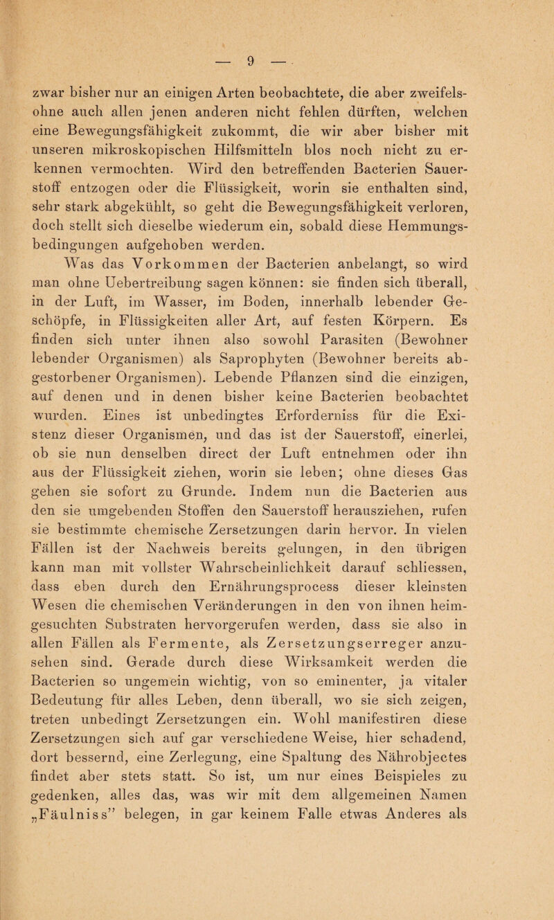 zwar bisher nur an einigen Arten beobachtete, die aber zweifels¬ ohne auch allen jenen anderen nicht fehlen dürften, welchen eine Bewegungsfähigkeit zukommt, die wir aber bisher mit unseren mikroskopischen Hilfsmitteln blos noch nicht zu er¬ kennen vermochten. Wird den betreffenden Bacterien Sauer¬ stoff entzogen oder die Flüssigkeit, worin sie enthalten sind, sehr stark abgekühlt, so geht die Bew^egungsfähigkeit verloren, doch stellt sich dieselbe wiederum ein, sobald diese Hemmungs¬ bedingungen aufgehoben werden. Was das Vorkommen der Bacterien anbelangt, so wird man ohne Uebertreibung sagen können: sie finden sich überall, in der Luft, im Wasser, im Boden, innerhalb lebender Ge¬ schöpfe, in Flüssigkeiten aller Art, auf festen Körpern. Es finden sich unter ihnen also sowohl Parasiten (Bewohner lebender Organismen) als Saprophyten (Bewohner bereits ab¬ gestorbener Organismen). Lebende Pflanzen sind die einzigen, auf denen und in denen bisher keine Bacterien beobachtet wurden. Eines ist unbedingtes Erforderniss für die Exi¬ stenz dieser Organismen, und das ist der Sauerstoff, einerlei, ob sie nun denselben direct der Luft entnehmen oder ihn aus der Flüssigkeit ziehen, worin sie leben; ohne dieses Gas gehen sie sofort zu Grunde. Indem nun die Bacterien aus den sie umgebenden Stoffen den Sauerstoff herausziehen, rufen sie bestimmte chemische Zersetzungen darin hervor. In vielen Fällen ist der Nachweis bereits gelungen, in den übrigen kann man mit vollster Wahrscheinlichkeit darauf schliessen, dass eben durch den Ernährungsprocess dieser kleinsten Wesen die chemischen Veränderungen in den von ihnen heim¬ gesuchten Substraten hervorgerufen werden, dass sie also in allen Fällen als Fermente, als Zersetzungserreger anzu¬ sehen sind. Gerade durch diese Wirksamkeit werden die Bacterien so ungemein wichtig, von so eminenter, ja vitaler Bedeutung für alles Leben, denn überall, wo sie sich zeigen, treten unbedingt Zersetzungen ein. Wohl manifestiren diese Zersetzungen sich auf gar verschiedene Weise, hier schadend, dort bessernd, eine Zerlegung, eine Spaltung des Nährobjectes findet aber stets statt. So ist, um nur eines Beispieles zu gedenken, alles das, was wir mit dem allgemeinen Namen „Fäulniss” belegen, in gar keinem Falle etwas Anderes als