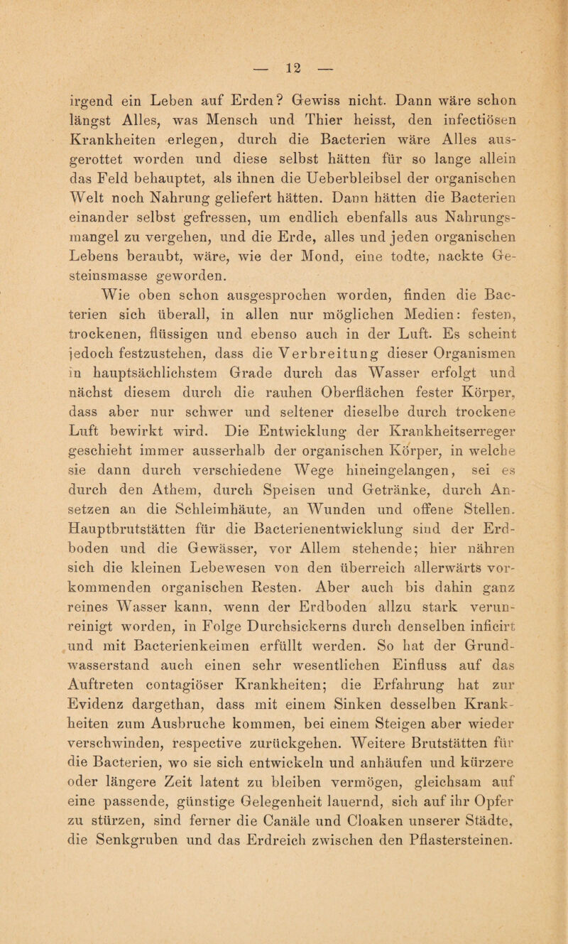 irgend ein Leben auf Erden? Gewiss nicht. Dann wäre schon längst Alles, was Mensch und Thier heisst, den infectiösen Krankheiten erlegen, durch die Bacterien wäre Alles aus¬ gerottet worden und diese selbst hätten für so lange allein das Feld behauptet, als ihnen die Ueberbleibsel der organischen Welt noch Nahrung geliefert hätten. Dann hätten die Bacterien einander selbst gefressen, um endlich ebenfalls aus Nahrungs¬ mangel zu vergehen, und die Erde, alles und jeden organischen Lebens beraubt, wäre, wie der Mond, eine todte, nackte Ge¬ steinsmasse geworden. Wie oben schon ausgesprochen worden, finden die Bac¬ terien sich überall, in allen nur möglichen Medien: festen, trockenen, flüssigen und ebenso auch in der Luft. Es scheint iedoch festzustehen, dass die Verbreitung dieser Organismen in hauptsächlichstem Grade durch das Wasser erfolgt und nächst diesem durch die rauhen Oberflächen fester Körper, dass aber nur schwer und seltener dieselbe durch trockene Luft bewirkt wird. Die Entwicklung der Krankheitserreger geschieht immer ausserhalb der organischen Körper, in welche sie dann durch verschiedene Wege hineingelangen, sei es durch den Athem, durch Speisen und Getränke, durch An¬ setzen an die Schleimhäute, an Wunden und offene Stellen. Hauptbrutstätten für die Bacterienentwicklung sind der Erd¬ boden und die Gewässer, vor Allem stehende; hier nähren sich die kleinen Lebewesen von den überreich allerwärts vor¬ kommenden organischen Resten. Aber auch bis dahin ganz reines Wasser kann, wenn der Erdboden allzu stark verun¬ reinigt worden, in Folge Durchsickerns durch denselben inficirt und mit Bacterienkeimen erfüllt werden. So hat der Grund¬ wasserstand auch einen sehr wesentlichen Einfluss auf das Auftreten contagiöser Krankheiten; die Erfahrung hat zur Evidenz dargethan, dass mit einem Sinken desselben Krank¬ heiten zum Ausbruche kommen, bei einem Steigen aber wieder verschwinden, respective zurückgehen. Weitere Brutstätten für die Bacterien, wo sie sich entwickeln und anhäufen und kürzere oder längere Zeit latent zu bleiben vermögen, gleichsam auf eine passende, günstige Gelegenheit lauernd, sich auf ihr Opfer zu stürzen, sind ferner die Canäle und Cloaken unserer Städte, die Senkgruben und das Erdreich zwischen den Pflastersteinen.