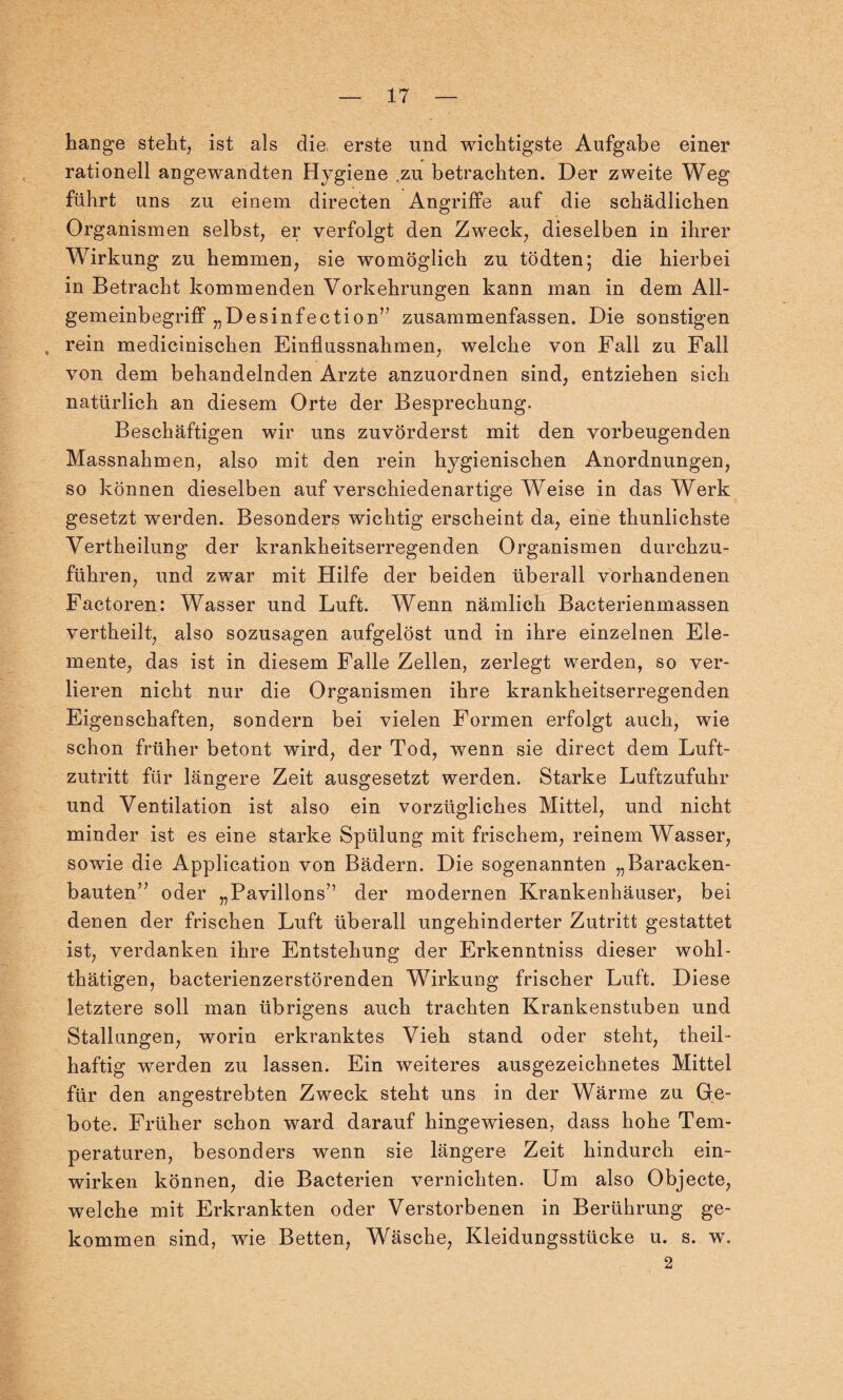 hange steht, ist als die erste und wichtigste Aufgabe einer rationell angewandten Hygiene zu betrachten. Der zweite Weg führt uns zu einem directen Angriffe auf die schädlichen Organismen selbst, er verfolgt den Zweck, dieselben in ihrer Wirkung zu hemmen, sie womöglich zu tödten; die hierbei in Betracht kommenden Vorkehrungen kann man in dem All- gemeinbegriff „Desinfection” zusammenfassen. Die sonstigen , rein medicinischen Einflussnahmen, welche von Fall zu Fall von dem behandelnden Arzte anzuordnen sind, entziehen sich natürlich an diesem Orte der Besprechung. Beschäftigen wir uns zuvörderst mit den vorbeugenden Massnahmen, also mit den rein hygienischen Anordnungen, so können dieselben auf verschiedenartige Weise in das Werk gesetzt werden. Besonders wichtig erscheint da, eine thunlichste Vertheilung der krankheitserregenden Organismen durchzu¬ führen, und zwar mit Hilfe der beiden überall vorhandenen Factoren: Wasser und Luft. Wenn nämlich Bacterienmassen vertheilt, also sozusagen aufgelöst und in ihre einzelnen Ele¬ mente, das ist in diesem Falle Zellen, zerlegt werden, so ver¬ lieren nicht nur die Organismen ihre krankheitserregenden Eigenschaften, sondern bei vielen Formen erfolgt auch, wie schon früher betont wird, der Tod, wenn sie direct dem Luft¬ zutritt für längere Zeit ausgesetzt werden. Starke Luftzufuhr und Ventilation ist also ein vorzügliches Mittel, und nicht minder ist es eine starke Spülung mit frischem, reinem Wasser, sowie die Application von Bädern. Die sogenannten „Baracken¬ bauten’7 oder „Pavillons” der modernen Krankenhäuser, bei denen der frischen Luft überall ungehinderter Zutritt gestattet ist, verdanken ihre Entstehung der Erkenntniss dieser wohl- thätigen, bacterienzerstörenden Wirkung frischer Luft. Diese letztere soll man übrigens auch trachten Krankenstuben und Stallungen, worin erkranktes Vieh stand oder steht, theil- haftig werden zu lassen. Ein weiteres ausgezeichnetes Mittel für den angestrebten Zweck steht uns in der Wärme zu Ge¬ bote. Früher schon ward darauf hingewiesen, dass hohe Tem¬ peraturen, besonders wenn sie längere Zeit hindurch ein¬ wirken können, die Bacterien vernichten. Um also Objecte, welche mit Erkrankten oder Verstorbenen in Berührung ge¬ kommen sind, wie Betten, Wäsche, Kleidungsstücke u. s. w. 2