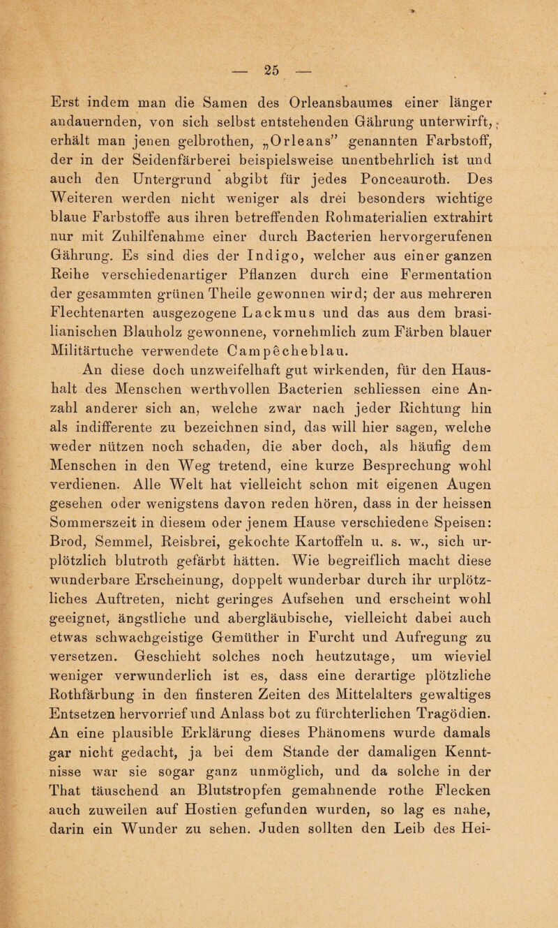 Erst indem man die Samen des Orleansbaumes einer länger andauernden, von sich selbst entstehenden Gährung unterwirft, erhält man jenen gelbrothen, „Orleans” genannten Farbstoff, der in der Seidenfärberei beispielsweise unentbehrlich ist und auch den Untergrund abgibt für jedes Ponceauroth. Des Weiteren werden nicht weniger als drei besonders wichtige blaue Farbstoffe aus ihren betreffenden Rohmaterialien extrahirt nur mit Zuhilfenahme einer durch Bacterien hervorgerufenen Gährung. Es sind dies der Indigo, welcher aus einer ganzen Reihe verschiedenartiger Pflanzen durch eine Fermentation der gesammten grünen Theile gewonnen wird; der aus mehreren Flechtenarten ausgezogene Lackmus und das aus dem brasi¬ lianischen Blauholz gewonnene, vornehmlich zum Färben blauer Militärtuche verwendete Campecheblau. An diese doch unzweifelhaft gut wirkenden, für den Haus¬ halt des Menschen werthvollen Bacterien schliessen eine An¬ zahl anderer sich an, welche zwar nach jeder Richtung hin als indifferente zu bezeichnen sind, das will hier sagen, welche weder nützen noch schaden, die aber doch, als häufig dem Menschen in den Weg tretend, eine kurze Besprechung wohl verdienen. Alle Welt hat vielleicht schon mit eigenen Augen gesehen oder wenigstens davon reden hören, dass in der heissen Sommerszeit in diesem oder jenem Hause verschiedene Speisen: Brod, Semmel, Reisbrei, gekochte Kartoffeln u. s. w., sich ur¬ plötzlich blutroth gefärbt hätten. Wie begreiflich macht diese wunderbare Erscheinung, doppelt wunderbar durch ihr urplötz¬ liches Auftreten, nicht geringes Aufsehen und erscheint wohl geeignet, ängstliche und abergläubische, vielleicht dabei auch etwas schwachgeistige Gemüther in Furcht und Aufregung zu versetzen. Geschieht solches noch heutzutage, um wieviel weniger verwunderlich ist es, dass eine derartige plötzliche Rothfärbung in den finsteren Zeiten des Mittelalters gewaltiges Entsetzen hervorrief und Anlass bot zu fürchterlichen Tragödien. An eine plausible Erklärung dieses Phänomens wurde damals gar nicht gedacht, ja bei dem Stande der damaligen Kennt¬ nisse war sie sogar ganz unmöglich, und da solche in der That täuschend an Blutstropfen gemahnende rothe Flecken auch zuweilen auf Hostien gefunden wurden, so lag es nahe, darin ein Wunder zu sehen. Juden sollten den Leib des Hei-