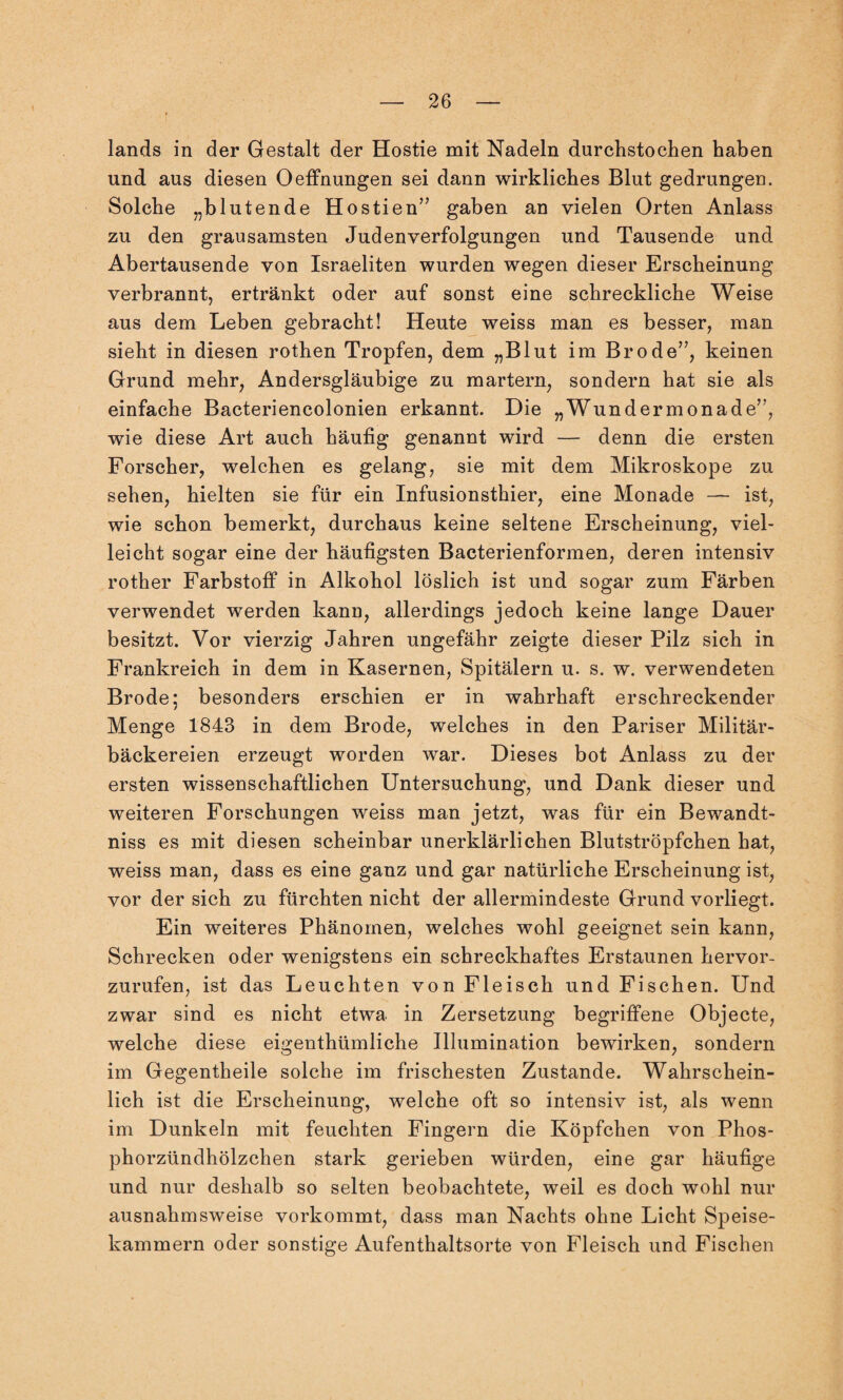 lands in der Gestalt der Hostie mit Nadeln durchstochen haben und aus diesen Oeffnungen sei dann wirkliches Blut gedrungen. Solche „blutende Hostien” gaben an vielen Orten Anlass zu den grausamsten Judenverfolgungen und Tausende und Abertausende von Israeliten wurden wegen dieser Erscheinung verbrannt, ertränkt oder auf sonst eine schreckliche Weise aus dem Leben gebracht! Heute weiss man es besser, man sieht in diesen rothen Tropfen, dem „Blut im Brode”, keinen Grund mehr, Andersgläubige zu martern, sondern hat sie als einfache Bacteriencolonien erkannt. Die „Wundermonade”, wie diese Art auch häufig genannt wird — denn die ersten Forscher, welchen es gelang, sie mit dem Mikroskope zu sehen, hielten sie für ein Infusionsthier, eine Monade — ist, wie schon bemerkt, durchaus keine seltene Erscheinung, viel¬ leicht sogar eine der häufigsten Bacterienformen, deren intensiv rother Farbstoff in Alkohol löslich ist und sogar zum Färben verwendet werden kann, allerdings jedoch keine lange Dauer besitzt. Vor vierzig Jahren ungefähr zeigte dieser Pilz sich in Frankreich in dem in Kasernen, Spitälern u. s. w. verwendeten Brode; besonders erschien er in wahrhaft erschreckender Menge 1843 in dem Brode, welches in den Pariser Militär¬ bäckereien erzeugt worden war. Dieses bot Anlass zu der ersten wissenschaftlichen Untersuchung, und Dank dieser und weiteren Forschungen weiss man jetzt, was für ein Bewandt- niss es mit diesen scheinbar unerklärlichen Blutströpfchen hat, weiss man, dass es eine ganz und gar natürliche Erscheinung ist, vor der sich zu fürchten nicht der allermindeste Grund vorliegt. Ein weiteres Phänomen, welches wohl geeignet sein kann, Schrecken oder wenigstens ein schreckhaftes Erstaunen hervor¬ zurufen, ist das Leuchten von Fleisch und Fischen. Und zwar sind es nicht etwa in Zersetzung begriffene Objecte, welche diese eigentümliche Illumination bewirken, sondern im Gegenteile solche im frischesten Zustande. Wahrschein¬ lich ist die Erscheinung, welche oft so intensiv ist, als wenn im Dunkeln mit feuchten Fingern die Köpfchen von Phos¬ phorzündhölzchen stark gerieben würden, eine gar häufige und nur deshalb so selten beobachtete, weil es doch wohl nur ausnahmsweise vorkommt, dass man Nachts ohne Licht Speise¬ kammern oder sonstige Aufenthaltsorte von Fleisch und Fischen