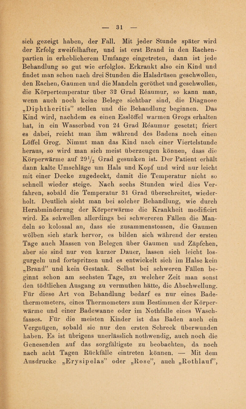 sich gezeigt haben, der Fall. Mit jeder Stunde später wird der Erfolg zweifelhafter, und ist erst Brand in den Rachen¬ partien in erheblicherem Umfange eingetreten, dann ist jede Behandlung so gut wie erfolglos. Erkrankt also ein Kind und findet man schon nach drei Stunden die Halsdrüsen geschwollen, den Rachen, Gaumen und die Mandeln geröthet und geschwollen, die Körpertemperatur über 32 Grad R6aumur, so kann man, wenn auch noch keine Belege sichtbar sind, die Diagnose „Diphtheritis” stellen und die Behandlung beginnen. Das Kind wird, nachdem es einen Esslöffel warmen Grogs erhalten hat, in ein Wasserbad von 24 Grad Reaumur gesetzt; friert es dabei, reicht man ihm während des Badens noch einen Löffel Grog. Nimmt man das Kind nach einer Viertelstunde heraus, so wird man sich meist überzeugen können, dass die Körperwärme auf 29Y2 Grad gesunken ist. Der Patient erhält dann kalte Umschläge um Hals und Kopf und wird nur leicht mit einer Decke zugedeckt, damit die Temperatur nicht so schnell wieder steige. Nach sechs Stunden wird dies Ver¬ fahren, sobald die Temperatur 31 Grad überschreitet, wieder¬ holt. Deutlich sieht man bei solcher Behandlung, wie durch Herabminderung der Körperwärme die Krankheit modificirt wird. Es schwellen allerdings bei schwereren Fällen die Man¬ deln so kolossal an, dass sie zusammenstossen, die Gaumen wölben sich stark hervor, es bilden sich während der ersten Tage auch Massen von Belegen über Gaumen und Zäpfchen, aber sie sind nur von kurzer Dauer, lassen sich leicht los¬ gurgeln und fortspritzen und es entwickelt sich im Halse kein „Brand” und kein Gestank. Selbst bei schweren Fällen be¬ ginnt schon am sechsten Tage, zu welcher Zeit man sonst den tödtlichen Ausgang zu vermuthen hätte, die Abschwellung. Für diese Art von Behandlung bedarf es nur eines Bade¬ thermometers, eines Thermometers zum Bestimmen der Körper¬ wärme und einer Badewanne oder im Nothfalle eines Wasch¬ fasses. Für die meisten Kinder ist das Baden auch ein Vergnügen, sobald sie nur den ersten Schreck überwunden haben. Es ist übrigens unerlässlich nothwendig, auch noch die Genesenden auf das sorgfältigste zu beobachten, da noch nach acht Tagen Rückfälle eintreten können. — Mit dem Ausdrucke „Erysipelas” oder „Rose”, auch „Rothlauf”,