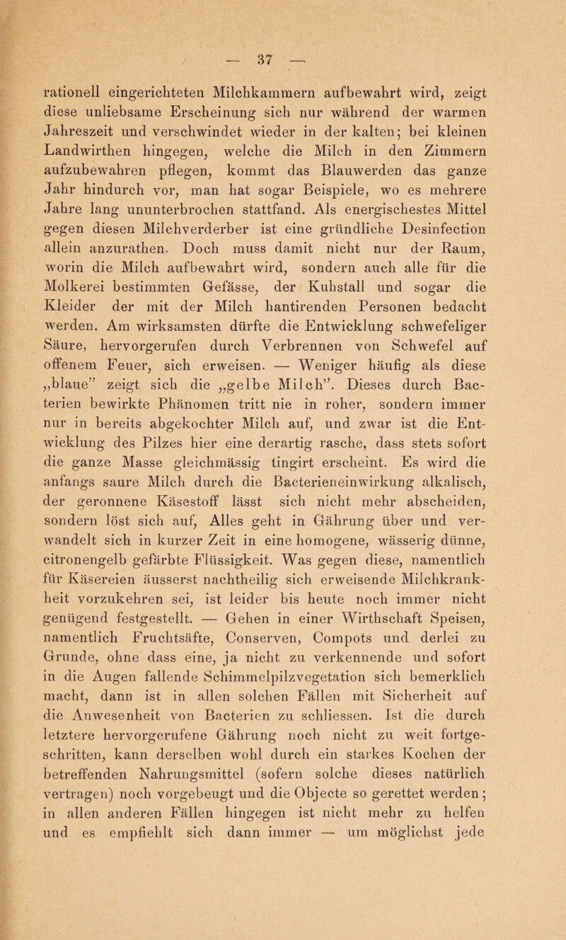 rationell eingerichteten Milchkammern aufbewahrt wird, zeigt diese unliebsame Erscheinung sich nur während der warmen Jahreszeit und verschwindet wieder in der kalten; bei kleinen Landwirthen hingegen, welche die Milch in den Zimmern aufzubewahren pflegen, kommt das Blauwerden das ganze Jahr hindurch vor, man hat sogar Beispiele, wo es mehrere Jahre lang ununterbrochen stattfand. Als energischestes Mittel gegen diesen Milchverderber ist eine gründliche Desinfection allein anzurathen. Doch muss damit nicht nur der Raum, worin die Milch aufbewahrt wird, sondern auch alle für die Molkerei bestimmten Gefässe, der Kuhstall und sogar die Kleider der mit der Milch hantirenden Personen bedacht werden. Am wirksamsten dürfte die Entwicklung schwefeliger Säure, hervorgerufen durch Verbrennen von Schwefel auf offenem Feuer, sich erweisen. — Weniger häufig als diese „blaue7’ zeigt sich die „gelbe Milch”. Dieses durch Bac- terien bewirkte Phänomen tritt nie in roher, sondern immer nur in bereits abgekochter Milch auf, und zwar ist die Ent¬ wicklung des Pilzes hier eine derartig rasche, dass stets sofort die ganze Masse gleichmässig tingirt erscheint. Es wird die anfangs saure Milch durch die Bacterien ein Wirkung alkalisch, der geronnene Käsestoff lässt sich nicht mehr abscheiden, sondern löst sich auf, Alles geht in Gährung über und ver¬ wandelt sich in kurzer Zeit in eine homogene, wässerig dünne, citronengelb gefärbte Flüssigkeit. Was gegen diese, namentlich für Käsereien äusserst nachtheilig sich erweisende Milchkrank¬ heit vorzukehren sei, ist leider bis heute noch immer nicht genügend festgestellt. — Gehen in einer Wirthschaft Speisen, namentlich Fruchtsäfte, Conserven, Compots und derlei zu Grunde, ohne dass eine, ja nicht zu verkennende und sofort in die Augen fallende Schimmelpilzvegetation sich bemerklich macht, dann ist in allen solchen Fällen mit Sicherheit auf die Anwesenheit von Bacterien zu schliessen. Ist die durch letztere hervorgerufene Gährung noch nicht zu weit fortge¬ schritten, kann derselben wohl durch ein starkes Kochen der betreffenden Nahrungsmittel (sofern solche dieses natürlich vertragen) noch vorgebeugt und die Objecte so gerettet werden; in allen anderen Fällen hingegen ist nicht mehr zu helfen und es empfiehlt sich dann immer — um möglichst jede