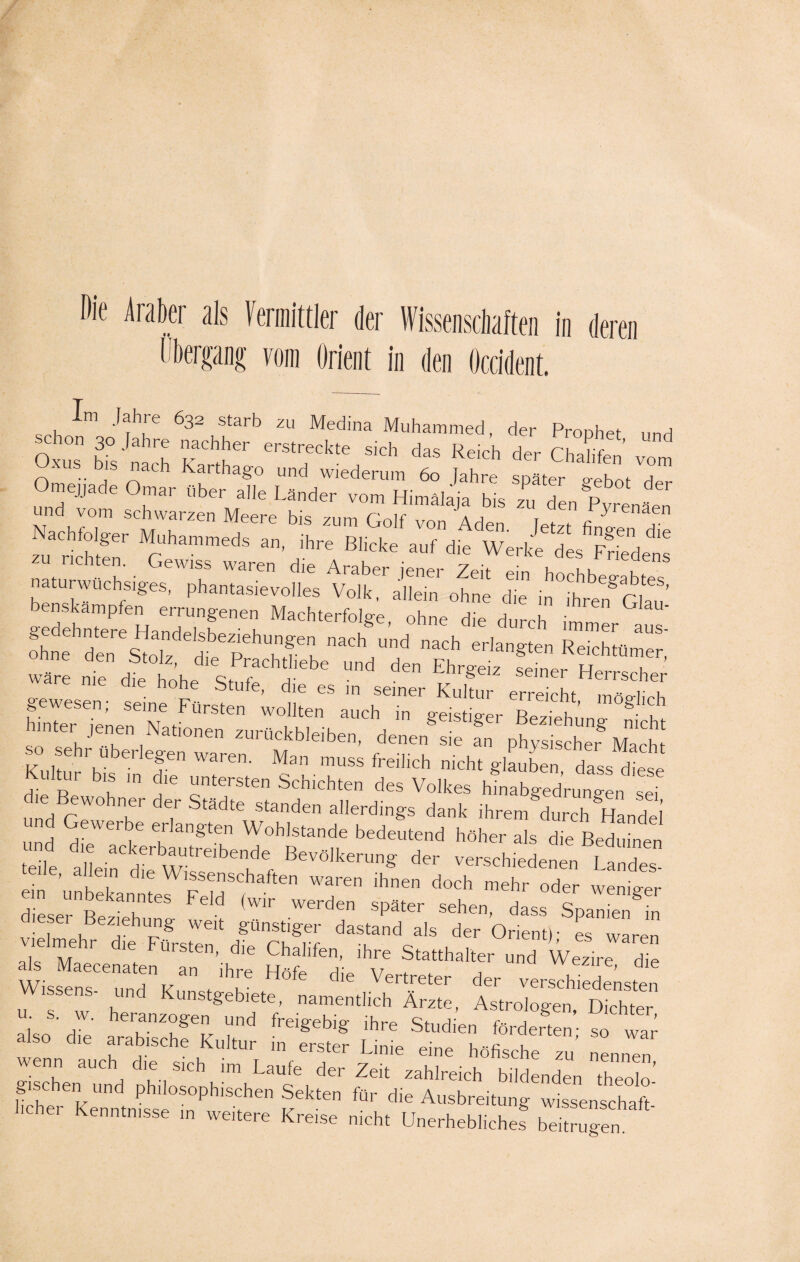 Die Araber als Vermittler der Wissenschaften in deren Übergang vom Orient in den Occident. Im Jahre 632 starb zu Medina Muhammed, der Prophet und schon 30 Jahre nachher erstreckte sich das Reich der Chahfen’ vom xus bis nach Karthago und wiederum 60 Jahre später o-ebnt d und'lt ^ de Vnäenr Nachcfoiger Muhammeds an ihre BhckfaTdm ter^S^ naturwüchsiges,''plmntaskvoü'es volk^a'lleir^ ohne die Ä g dehnter 'LnddsW^ °hnG die durch —er aus-' ohne Sen Stolz dt PTfu Ad nach erlangten Reichtümer, wäre nie dttöhe St 7 d' ^ d“ Ehrgeiz Seiner Herrsche geweserf; ^ ^ hinter jenen Mat,onen Zurückbleiben, denen sie fn physischer Mach so sehr überlegen waren. Man muss freilich nicht glauben dass diese Kultur bis in die untersten Schichten des Volkes hVtabgedrun' n sei und cZ T' 7' ädte Standen allerdinKs dank ,hrem durch Handel .* iifdl w”bentdet *r versctoL* „ u“d“ eile, allein die Wissenschaften waren ihnen doch mehr oder wenie-er L1ÄFdd ,wir werd“ •>*»■ **„, JXSK • er Beziehung weit günstiger dastand als der Orient)- es waren ak M P 7 UrStSn’ dle Chahfen, ihre Statthalter und Wezire die die Vertreter dee versend« - i äs rss sä £r £=-? »äs hcher Kenntnisse m weitere Kreise nicht Unerhebliche! beitrugen.