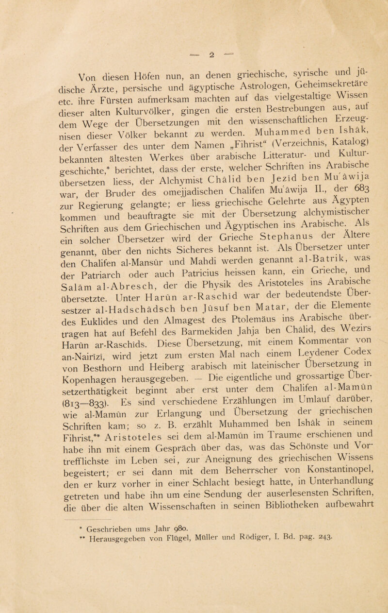 Von diesen Höfen nun, an denen griechische, syrische und jü¬ dische Ärzte, persische und ägyptische Astrologen, Geheimsekretare etc. ihre Fürsten aufmerksam machten auf das vielgestaltige Wissen dieser alten Kulturvölker, gingen die ersten Bestrebungen aus, au dem Wege der Übersetzungen mit den wissenschaftlichen Lrzeug- nisen dieser Völker bekannt zu werden. Muhammed ben Ishäk der Verfasser des unter dem Namen „Fihrist“ (Verzeichnis, Kata og) bekannten ältesten Werkes über arabische Litteratur- und Kultur¬ geschichte,* berichtet, dass der erste, welcher Schriften ms Arabische übersetzen Hess, der Alchymist Chälid ben Jezid ben Mu awija war, der Bruder des omejjadischen Chalifen Mu awija II., der 6»3 zur 'Regierung gelangte; er Hess griechische Gelehrte aus Ägypten kommen und beauftragte sie mit der Übersetzung alchymistischer Schriften aus dem Griechischen und Ägyptischen ins Arabische. s ein solcher Übersetzer wird der Grieche Stephanus der Altere genannt, über den nichts Sicheres bekannt ist. Als Übersetzer unter den Chalifen al-Mansür und Mahdi werden genannt al-Batrik, was der Patriarch oder auch Patricius heissen kann, ein Grieche un Saläm al-Abresch, der die Physik des Aristoteles ms Arabische übersetzte. Unter Harün ar-Raschid war der bedeutendste Uber- sestzer al-Hadschädsch ben Jüsuf ben Matar, der die Elemente des Euklides und den Almagest des Ptolemäus ins Arabische über¬ tragen hat auf Befehl des Barmekiden Jahja ben Chälid, des Wezns Harün ar-Raschids. Diese Übersetzung, mit einem Kommentar von an-Nairizi, wird jetzt zum ersten Mal nach einem Leydener Codex von Besthorn und Heiberg arabisch mit lateinischer Übersetzung m Kopenhagen herausgegeben. — Die eigentliche und grossartige Übei- setzerthätigkeit beginnt aber erst unter dem Chalifen al-Mamün (813_833). Es sind verschiedene Erzählungen im LImlaut darüber, wie al-Mamün zur Erlangung und Übersetzung der griechischen Schriften kam; so z. B. erzählt Muhammed ben Ishäk in seinem Fihrist,** Aristoteles sei dem al-Mamün im Traume erschienen und habe ihn mit einem Gespräch über das, was das Schönste und Vor¬ trefflichste im Leben sei, zur Aneignung des griechischen Wissens begeistert; er sei dann mit dem Beherrscher von Konstantinopel, den er kurz vorher m einer Schlacht besiegt hatte, in Unterhandlung getreten und habe ihn um eine Sendung der auserlesensten Schritten, die über die alten Wissenschaften in seinen Bibliotheken autbewahrt * Geschrieben ums Jahr 980. ** Herausgegeben von Flügel, Müller und Rüdiger, I. Bd. pag. 243.