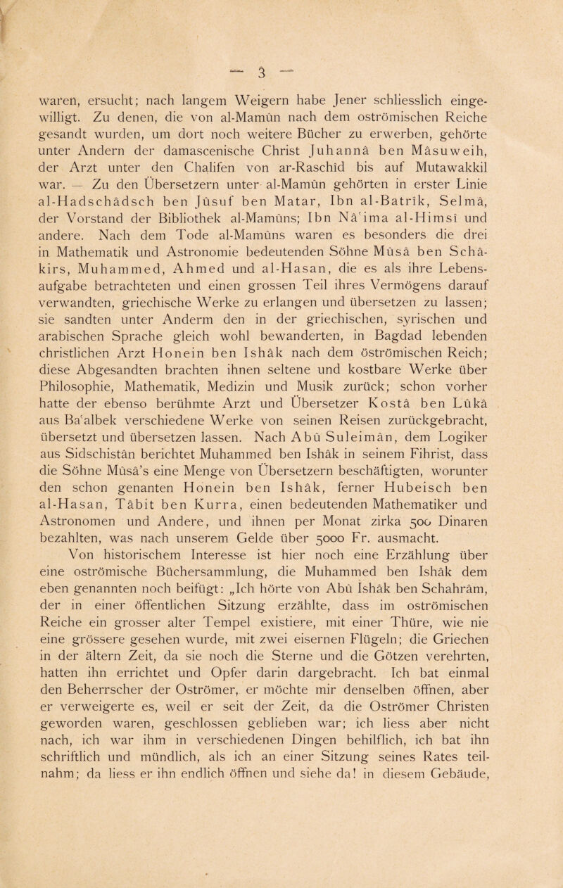 waren, ersucht; nach langem Weigern habe Jener schliesslich einge¬ willigt. Zu denen, die von al-Mamün nach dem oströmischen Reiche gesandt wurden, um dort noch weitere Bücher zu erwerben, gehörte unter Andern der damascenische Christ Juhannä ben Mäsuweih, der Arzt unter den Chalifen von ar-Raschid bis auf Mutawakkil war. — Zu den Übersetzern unter al-Mamün gehörten in erster Linie al-Hadschädsch ben Jüsuf ben Matar, Ibn al-Batrik, Selmä, der Vorstand der Bibliothek al-Mamüns; Ibn Nä'ima al-Himsi und andere. Nach dem Tode al-Mamüns waren es besonders die drei in Mathematik und Astronomie bedeutenden Söhne Müsä ben Schä- kirs, Muhammed, Ahmed und al-Hasan, die es als ihre Lebens¬ aufgabe betrachteten und einen grossen Teil ihres Vermögens darauf verwandten, griechische Werke zu erlangen und übersetzen zu lassen; sie sandten unter Anderm den in der griechischen, syrischen und arabischen Sprache gleich wohl bewanderten, in Bagdad lebenden christlichen Arzt Honein ben Ishäk nach dem öströmischen Reich; diese Abgesandten brachten ihnen seltene und kostbare Werke über Philosophie, Mathematik, Medizin und Musik zurück; schon vorher hatte der ebenso berühmte Arzt und Übersetzer Kostä ben Lükä aus Bacalbek verschiedene Werke von seinen Reisen zurückgebracht, übersetzt und übersetzen lassen. Nach Abü Suleimän, dem Logiker aus Sidschistän berichtet Muhammed ben Ishäk in seinem Fihrist, dass die Söhne Müsä’s eine Menge von Übersetzern beschäftigten, worunter den schon genanten Hon ein ben Ishäk, ferner Hubeisch ben al-Hasan, Täbit ben Kurra, einen bedeutenden Mathematiker und Astronomen und Andere, und ihnen per Monat zirka 500 Dinaren bezahlten, was nach unserem Gelde über 5000 Fr. ausmacht. Von historischem Interesse ist hier noch eine Erzählung über eine oströmische Büchersammlung, die Muhammed ben Ishäk dem eben genannten noch beifügt: „Ich hörte von Abü Ishäk ben Schahräm, der in einer öffentlichen Sitzung erzählte, dass im oströmischen Reiche ein grosser alter Tempel existiere, mit einer Thüre, wie nie eine grössere gesehen wurde, mit zwei eisernen Flügeln; die Griechen in der ältern Zeit, da sie noch die Sterne und die Götzen verehrten, hatten ihn errichtet und Opfer darin dargebracht. Ich bat einmal den Beherrscher der Oströmer, er möchte mir denselben öffnen, aber er verweigerte es, weil er seit der Zeit, da die Oströmer Christen geworden waren, geschlossen geblieben war; ich liess aber nicht nach, ich war ihm in verschiedenen Dingen behilflich, ich bat ihn schriftlich und mündlich, als ich an einer Sitzung seines Rates teil¬ nahm; da liess er ihn endlich öffnen und siehe da! in diesem Gebäude,