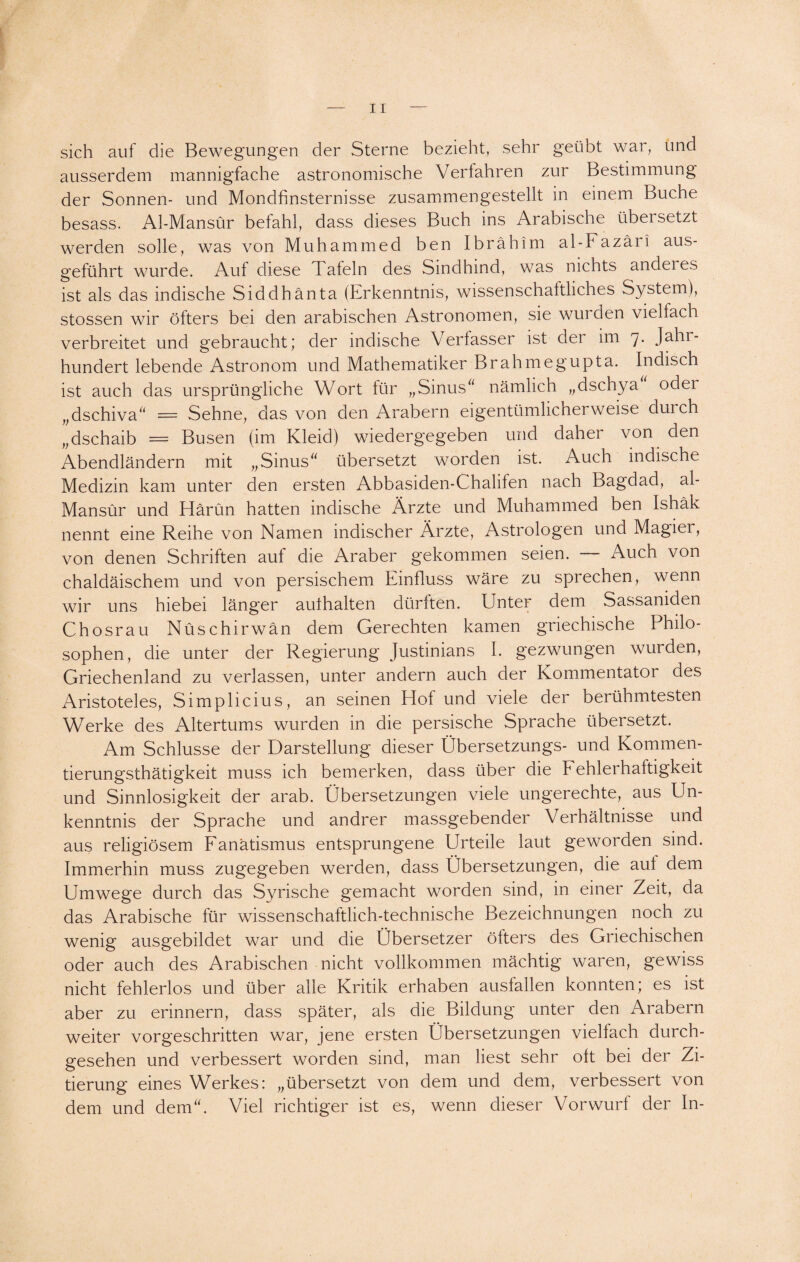 sich auf die Bewegungen der Sterne bezieht, sehr geübt war, und ausserdem mannigfache astronomische Verfahren zur Bestimmung der Sonnen- und Mondfinsternisse zusammengestellt in einem Buche besass. Al-Mansür befahl, dass dieses Buch ins Arabische übersetzt werden solle, was von Muhammed ben Ibrahim al-Fazäri aus¬ geführt wurde. Auf diese Tafeln des Sindhind, was nichts anderes ist als das indische Siddhänta (Erkenntnis, wissenschaftliches System), stossen wir öfters bei den arabischen Astronomen, sie wur den vielfach verbreitet und gebraucht; der indische Verfasser ist der im 7. Jahr¬ hundert lebende Astronom und Mathematiker Brahmegupta. Indisch ist auch das ursprüngliche Wort für „Sinus nämlich „dschya oder „dschiva = Sehne, das von den Arabern eigentümlicherweise durch „dschaib = Busen (im Kleid) wiedergegeben und daher von den Abendländern mit „Sinus übersetzt worden ist. Auch indische Medizin kam unter den ersten Abbasiden-Chalifen nach Bagdad, al- Mansür und Harun hatten indische Ärzte und Muhammed ben Ishäk nennt eine Reihe von Namen indischer Ärzte, Astrologen und Magier, von denen Schriften auf die Araber gekommen seien. — Auch von chaldäischem und von persischem Einfluss wäre zu sprechen, wenn wir uns hiebei länger authalten dürften. Unter dem Sassaniden Chosrau Nüschirwän dem Gerechten kamen griechische Philo¬ sophen, die unter der Regierung Justinians I. gezwungen wurden, Griechenland zu verlassen, unter andern auch der Kommentator des Aristoteles, Simplicius, an seinen Hof und viele der berühmtesten Werke des Altertums wurden in die persische Sprache übersetzt. Am Schlüsse der Darstellung dieser Übersetzungs- und Kommen- tierungsthätigkeit muss ich bemerken, dass über die Fehlerhaftigkeit und Sinnlosigkeit der arab. Übersetzungen viele ungerechte, aus Un¬ kenntnis der Sprache und andrer massgebender Verhältnisse und aus religiösem Fanatismus entsprungene Urteile laut geworden sind. Immerhin muss zugegeben werden, dass Übersetzungen, die auf dem Umwege durch das Syrische gemacht worden sind, in einer Zeit, da das Arabische für wissenschaftlich-technische Bezeichnungen noch zu wenig ausgebildet war und die Übersetzer öfters des Griechischen oder auch des Arabischen nicht vollkommen mächtig waren, gewiss nicht fehlerlos und über alle Kritik erhaben ausfallen konnten; es ist aber zu erinnern, dass später, als die Bildung unter den Arabern weiter vorgeschritten war, jene ersten Libersetzungen vielfach durch¬ gesehen und verbessert worden sind, man liest sehr oft bei der Zi¬ tierung eines Werkes: „übersetzt von dem und dem, verbessert von dem und dem. Viel richtiger ist es, wenn dieser Vorwurf der ln-
